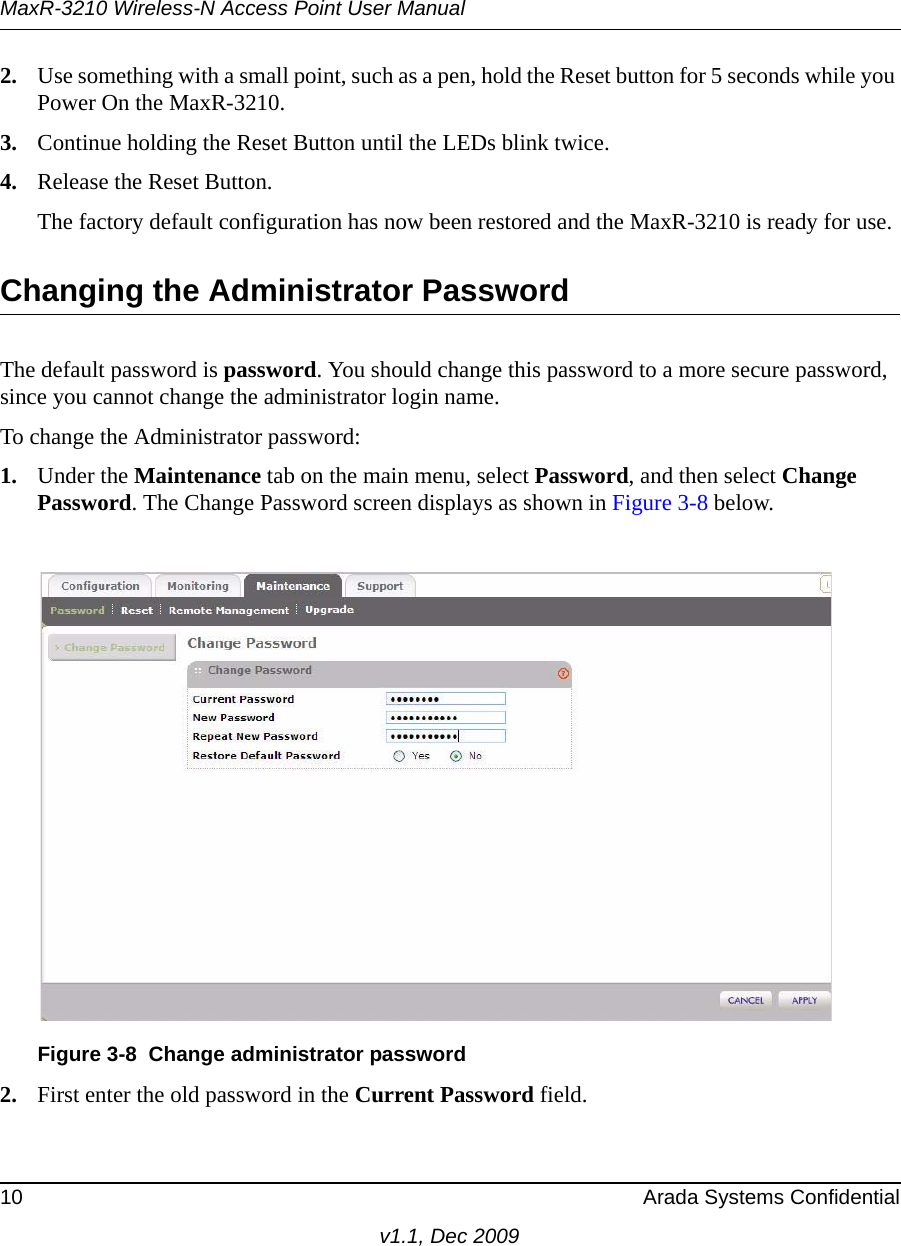 MaxR-3210 Wireless-N Access Point User Manual10 Arada Systems Confidentialv1.1, Dec 20092. Use something with a small point, such as a pen, hold the Reset button for 5 seconds while you Power On the MaxR-3210.3. Continue holding the Reset Button until the LEDs blink twice.4. Release the Reset Button. The factory default configuration has now been restored and the MaxR-3210 is ready for use.Changing the Administrator PasswordThe default password is password. You should change this password to a more secure password, since you cannot change the administrator login name.To change the Administrator password:1. Under the Maintenance tab on the main menu, select Password, and then select Change Password. The Change Password screen displays as shown in Figure 3-8 below.2. First enter the old password in the Current Password field. Figure 3-8 Change administrator password
