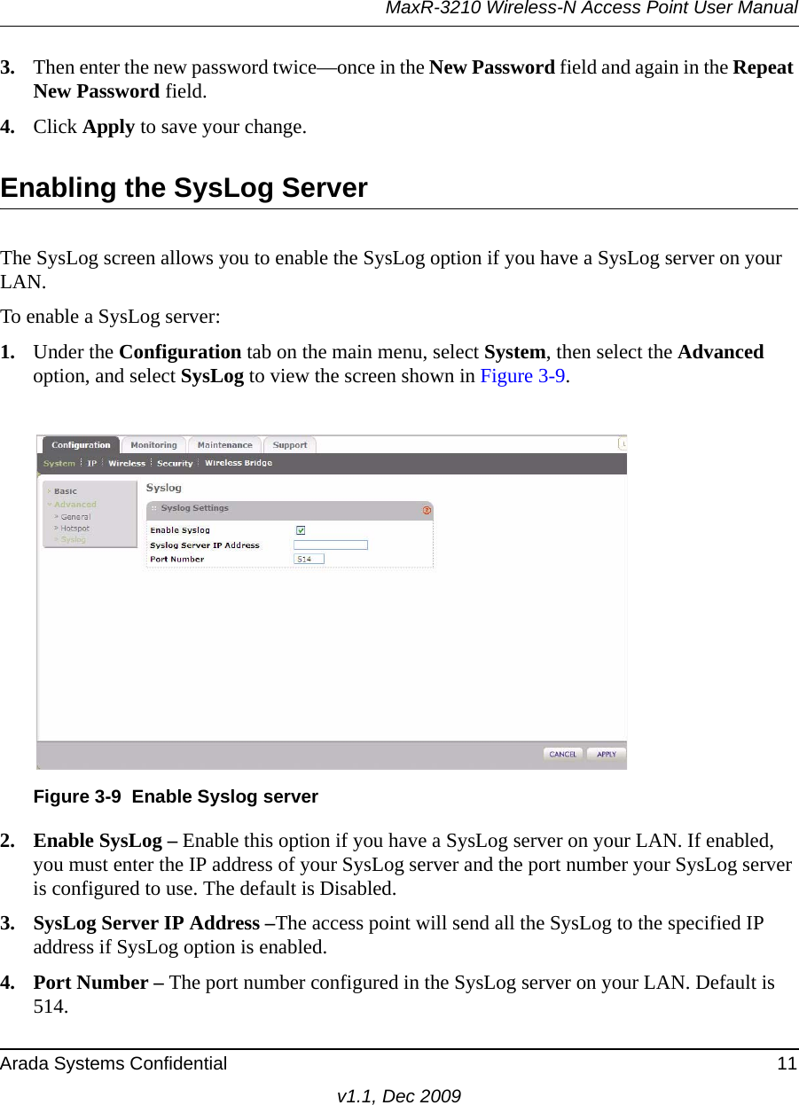 MaxR-3210 Wireless-N Access Point User ManualArada Systems Confidential 11v1.1, Dec 20093. Then enter the new password twice—once in the New Password field and again in the Repeat New Password field.4. Click Apply to save your change.Enabling the SysLog ServerThe SysLog screen allows you to enable the SysLog option if you have a SysLog server on your LAN.To enable a SysLog server:1. Under the Configuration tab on the main menu, select System, then select the Advanced option, and select SysLog to view the screen shown in Figure 3-9.2. Enable SysLog – Enable this option if you have a SysLog server on your LAN. If enabled, you must enter the IP address of your SysLog server and the port number your SysLog server is configured to use. The default is Disabled.3. SysLog Server IP Address –The access point will send all the SysLog to the specified IP address if SysLog option is enabled.4. Port Number – The port number configured in the SysLog server on your LAN. Default is 514.Figure 3-9 Enable Syslog server