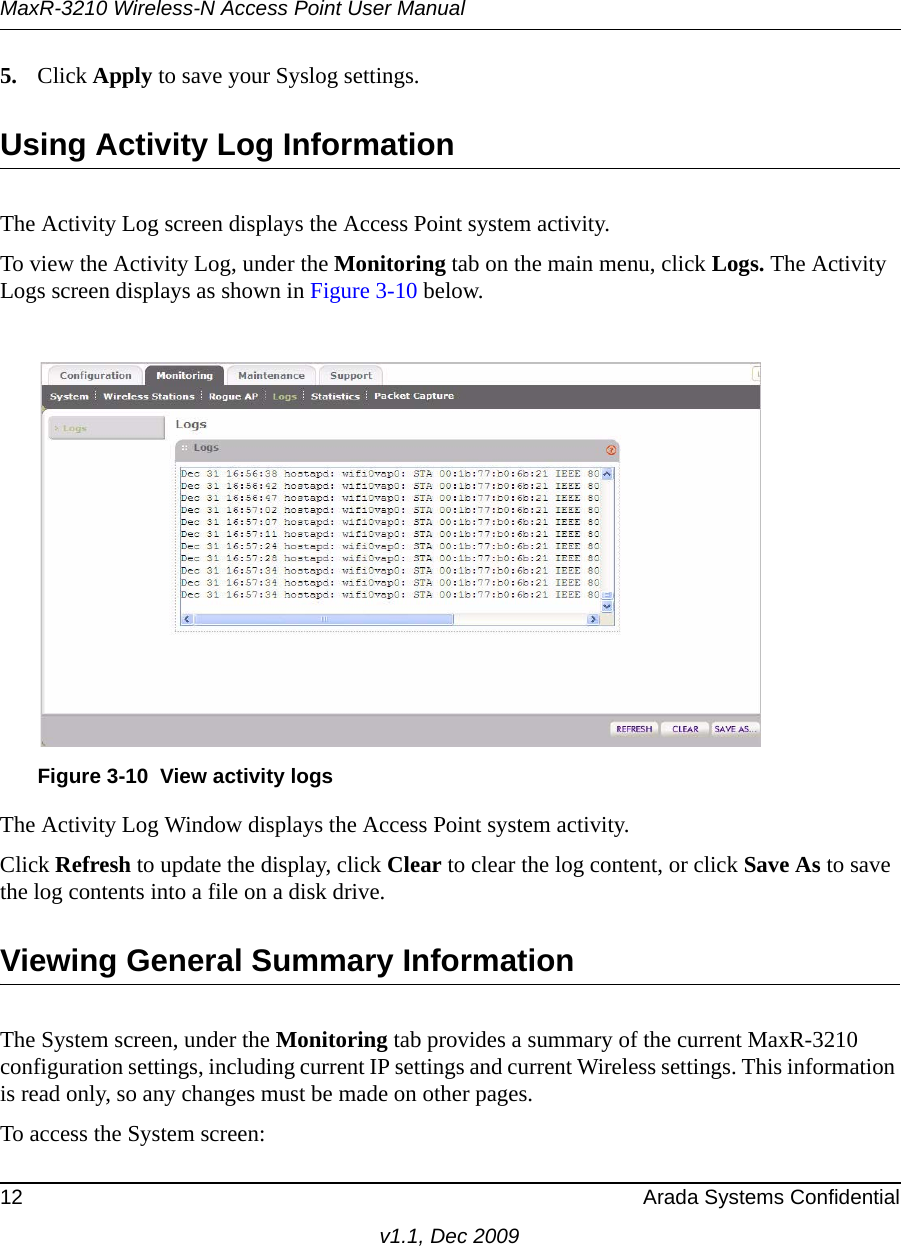 MaxR-3210 Wireless-N Access Point User Manual12 Arada Systems Confidentialv1.1, Dec 20095. Click Apply to save your Syslog settings.Using Activity Log InformationThe Activity Log screen displays the Access Point system activity.To view the Activity Log, under the Monitoring tab on the main menu, click Logs. The Activity Logs screen displays as shown in Figure 3-10 below.The Activity Log Window displays the Access Point system activity.Click Refresh to update the display, click Clear to clear the log content, or click Save As to save the log contents into a file on a disk drive.Viewing General Summary InformationThe System screen, under the Monitoring tab provides a summary of the current MaxR-3210 configuration settings, including current IP settings and current Wireless settings. This information is read only, so any changes must be made on other pages.To access the System screen:Figure 3-10 View activity logs