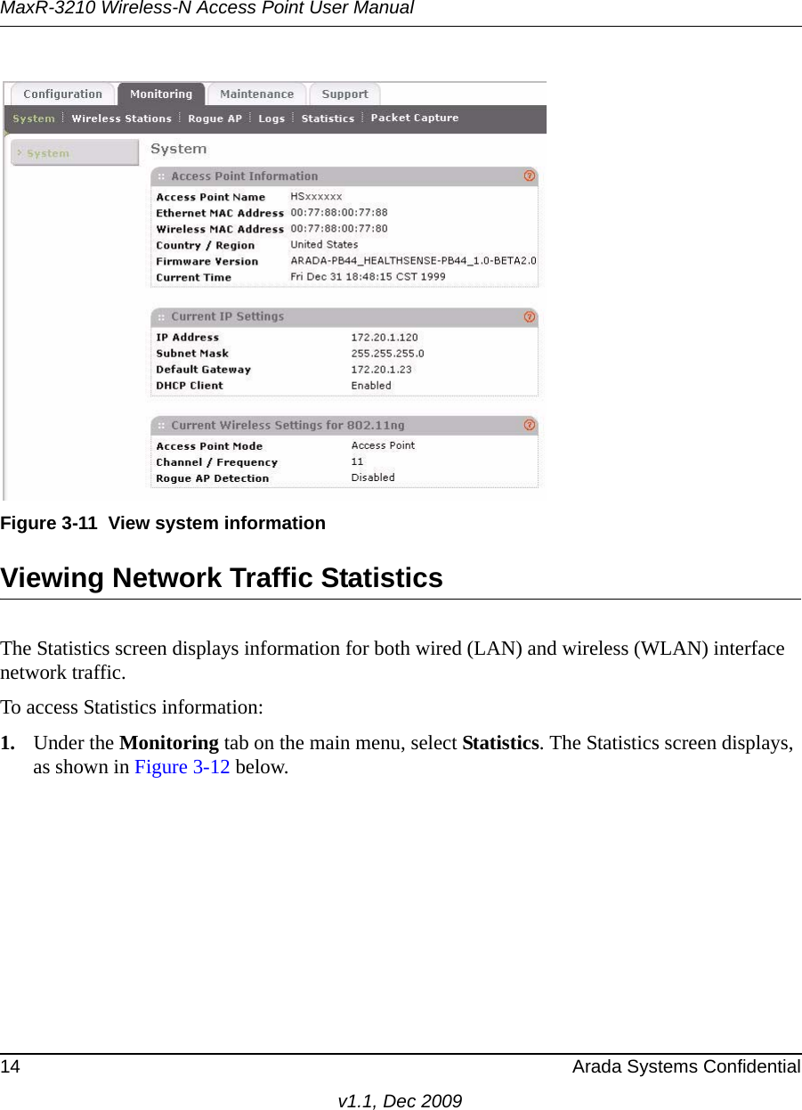 MaxR-3210 Wireless-N Access Point User Manual14 Arada Systems Confidentialv1.1, Dec 2009Viewing Network Traffic StatisticsThe Statistics screen displays information for both wired (LAN) and wireless (WLAN) interface network traffic. To access Statistics information:1. Under the Monitoring tab on the main menu, select Statistics. The Statistics screen displays, as shown in Figure 3-12 below. Figure 3-11 View system information