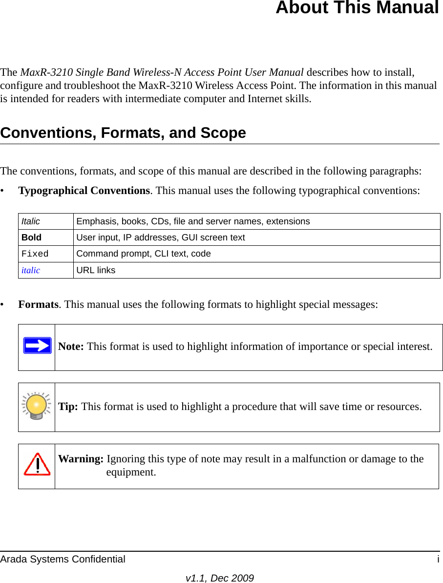 Arada Systems Confidential iv1.1, Dec 2009About This ManualThe MaxR-3210 Single Band Wireless-N Access Point User Manual describes how to install, configure and troubleshoot the MaxR-3210 Wireless Access Point. The information in this manual is intended for readers with intermediate computer and Internet skills.Conventions, Formats, and ScopeThe conventions, formats, and scope of this manual are described in the following paragraphs:•Typographical Conventions. This manual uses the following typographical conventions:•Formats. This manual uses the following formats to highlight special messages:Italic Emphasis, books, CDs, file and server names, extensionsBold User input, IP addresses, GUI screen textFixed Command prompt, CLI text, code italic URL linksNote: This format is used to highlight information of importance or special interest.Tip: This format is used to highlight a procedure that will save time or resources.Warning: Ignoring this type of note may result in a malfunction or damage to the equipment.