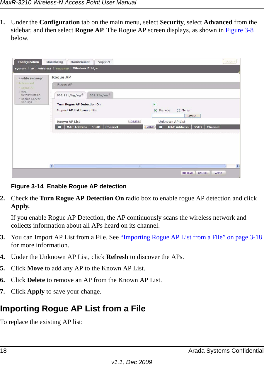 MaxR-3210 Wireless-N Access Point User Manual18 Arada Systems Confidentialv1.1, Dec 20091. Under the Configuration tab on the main menu, select Security, select Advanced from the sidebar, and then select Rogue AP. The Rogue AP screen displays, as shown in Figure 3-8 below.2. Check the Turn Rogue AP Detection On radio box to enable rogue AP detection and click Apply.If you enable Rogue AP Detection, the AP continuously scans the wireless network and collects information about all APs heard on its channel.3. You can Import AP List from a File. See “Importing Rogue AP List from a File” on page 3-18 for more information.4. Under the Unknown AP List, click Refresh to discover the APs.5. Click Move to add any AP to the Known AP List. 6. Click Delete to remove an AP from the Known AP List.7. Click Apply to save your change.Importing Rogue AP List from a FileTo replace the existing AP list:Figure 3-14 Enable Rogue AP detection