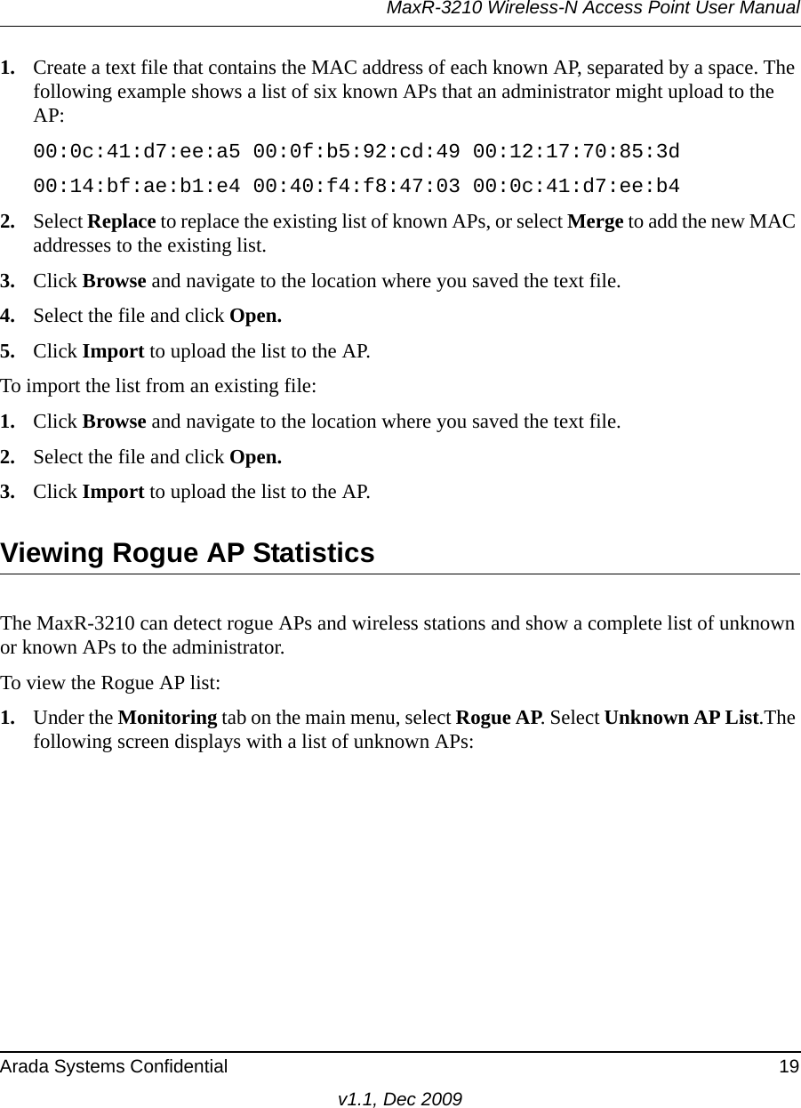 MaxR-3210 Wireless-N Access Point User ManualArada Systems Confidential 19v1.1, Dec 20091. Create a text file that contains the MAC address of each known AP, separated by a space. The following example shows a list of six known APs that an administrator might upload to the AP:00:0c:41:d7:ee:a5 00:0f:b5:92:cd:49 00:12:17:70:85:3d 00:14:bf:ae:b1:e4 00:40:f4:f8:47:03 00:0c:41:d7:ee:b42. Select Replace to replace the existing list of known APs, or select Merge to add the new MAC addresses to the existing list.3. Click Browse and navigate to the location where you saved the text file.4. Select the file and click Open.5. Click Import to upload the list to the AP.To import the list from an existing file:1. Click Browse and navigate to the location where you saved the text file.2. Select the file and click Open.3. Click Import to upload the list to the AP.Viewing Rogue AP StatisticsThe MaxR-3210 can detect rogue APs and wireless stations and show a complete list of unknown or known APs to the administrator.To view the Rogue AP list:1. Under the Monitoring tab on the main menu, select Rogue AP. Select Unknown AP List.The following screen displays with a list of unknown APs: