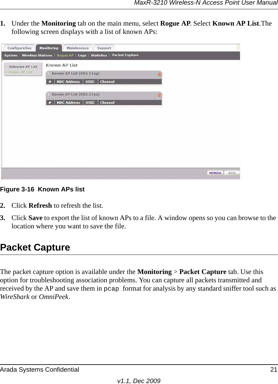 MaxR-3210 Wireless-N Access Point User ManualArada Systems Confidential 21v1.1, Dec 20091. Under the Monitoring tab on the main menu, select Rogue AP. Select Known AP List.The following screen displays with a list of known APs:2. Click Refresh to refresh the list. 3. Click Save to export the list of known APs to a file. A window opens so you can browse to the location where you want to save the file.Packet CaptureThe packet capture option is available under the Monitoring &gt; Packet Capture tab. Use this option for troubleshooting association problems. You can capture all packets transmitted and received by the AP and save them in pcap format for analysis by any standard sniffer tool such as WireShark or OmniPeek.Figure 3-16 Known APs list