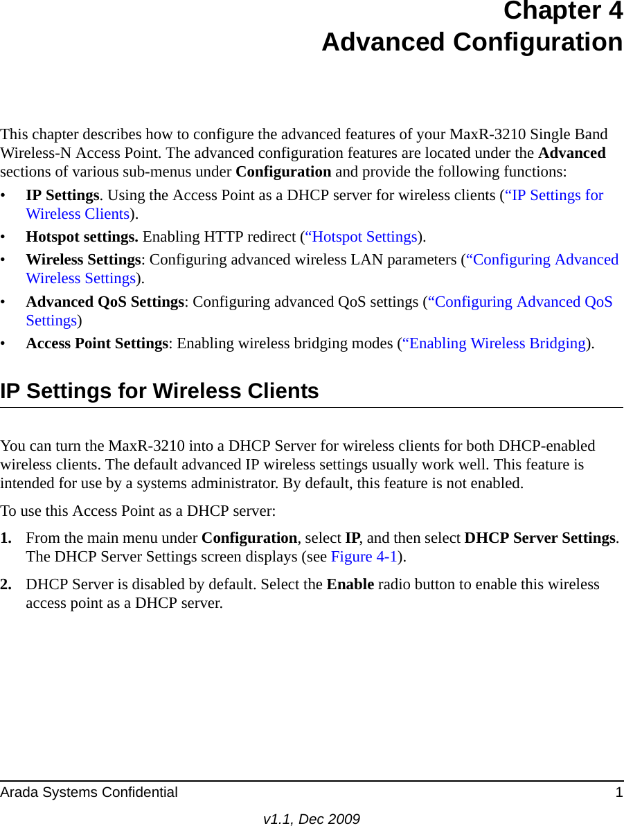 Arada Systems Confidential 1v1.1, Dec 2009Chapter 4Advanced ConfigurationThis chapter describes how to configure the advanced features of your MaxR-3210 Single Band Wireless-N Access Point. The advanced configuration features are located under the Advanced sections of various sub-menus under Configuration and provide the following functions:•IP Settings. Using the Access Point as a DHCP server for wireless clients (“IP Settings for Wireless Clients).•Hotspot settings. Enabling HTTP redirect (“Hotspot Settings).•Wireless Settings: Configuring advanced wireless LAN parameters (“Configuring Advanced Wireless Settings).•Advanced QoS Settings: Configuring advanced QoS settings (“Configuring Advanced QoS Settings)•Access Point Settings: Enabling wireless bridging modes (“Enabling Wireless Bridging).IP Settings for Wireless ClientsYou can turn the MaxR-3210 into a DHCP Server for wireless clients for both DHCP-enabled wireless clients. The default advanced IP wireless settings usually work well. This feature is intended for use by a systems administrator. By default, this feature is not enabled.To use this Access Point as a DHCP server:1. From the main menu under Configuration, select IP, and then select DHCP Server Settings. The DHCP Server Settings screen displays (see Figure 4-1).2. DHCP Server is disabled by default. Select the Enable radio button to enable this wireless access point as a DHCP server.