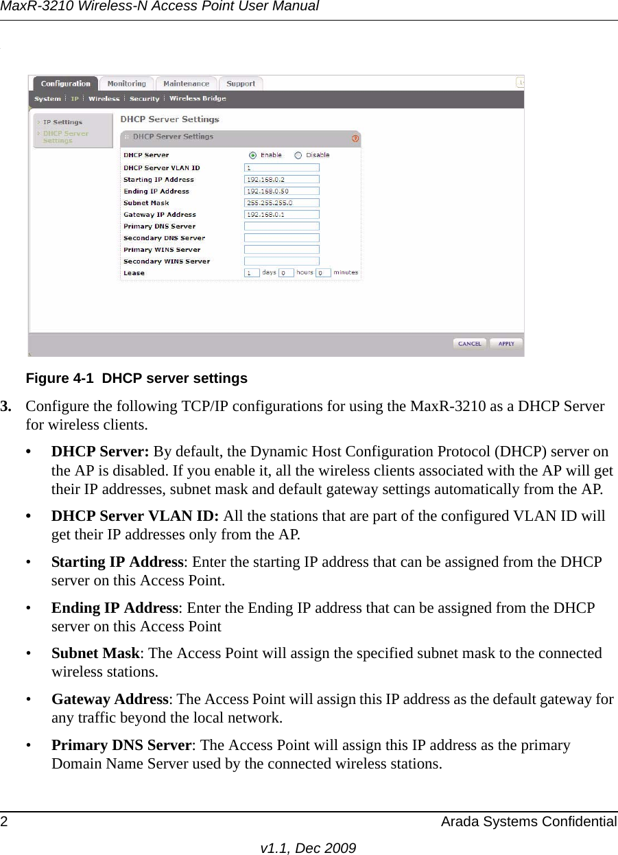 MaxR-3210 Wireless-N Access Point User Manual2 Arada Systems Confidentialv1.1, Dec 2009.3. Configure the following TCP/IP configurations for using the MaxR-3210 as a DHCP Server for wireless clients. • DHCP Server: By default, the Dynamic Host Configuration Protocol (DHCP) server on the AP is disabled. If you enable it, all the wireless clients associated with the AP will get their IP addresses, subnet mask and default gateway settings automatically from the AP.• DHCP Server VLAN ID: All the stations that are part of the configured VLAN ID will get their IP addresses only from the AP.•Starting IP Address: Enter the starting IP address that can be assigned from the DHCP server on this Access Point. •Ending IP Address: Enter the Ending IP address that can be assigned from the DHCP server on this Access Point •Subnet Mask: The Access Point will assign the specified subnet mask to the connected wireless stations. •Gateway Address: The Access Point will assign this IP address as the default gateway for any traffic beyond the local network. •Primary DNS Server: The Access Point will assign this IP address as the primary Domain Name Server used by the connected wireless stations. Figure 4-1 DHCP server settings