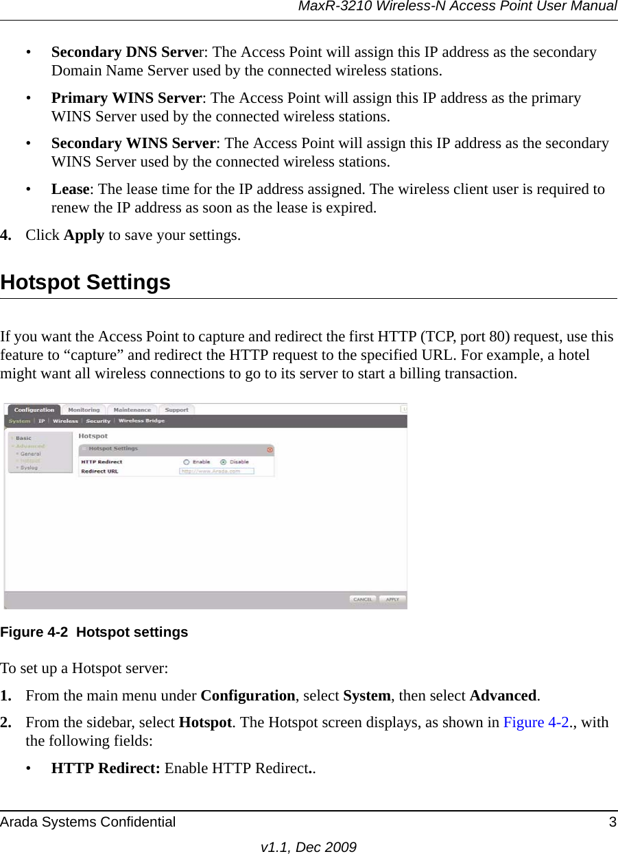 MaxR-3210 Wireless-N Access Point User ManualArada Systems Confidential 3v1.1, Dec 2009•Secondary DNS Server: The Access Point will assign this IP address as the secondary Domain Name Server used by the connected wireless stations. •Primary WINS Server: The Access Point will assign this IP address as the primary WINS Server used by the connected wireless stations. •Secondary WINS Server: The Access Point will assign this IP address as the secondary WINS Server used by the connected wireless stations. •Lease: The lease time for the IP address assigned. The wireless client user is required to renew the IP address as soon as the lease is expired. 4. Click Apply to save your settings.Hotspot SettingsIf you want the Access Point to capture and redirect the first HTTP (TCP, port 80) request, use this feature to “capture” and redirect the HTTP request to the specified URL. For example, a hotel might want all wireless connections to go to its server to start a billing transaction.To set up a Hotspot server:1. From the main menu under Configuration, select System, then select Advanced. 2. From the sidebar, select Hotspot. The Hotspot screen displays, as shown in Figure 4-2., with the following fields:•HTTP Redirect: Enable HTTP Redirect..Figure 4-2 Hotspot settings