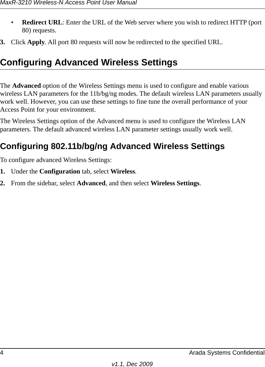 MaxR-3210 Wireless-N Access Point User Manual4 Arada Systems Confidentialv1.1, Dec 2009•Redirect URL: Enter the URL of the Web server where you wish to redirect HTTP (port 80) requests.3. Click Apply. All port 80 requests will now be redirected to the specified URL.Configuring Advanced Wireless SettingsThe Advanced option of the Wireless Settings menu is used to configure and enable various wireless LAN parameters for the 11b/bg/ng modes. The default wireless LAN parameters usually work well. However, you can use these settings to fine tune the overall performance of your Access Point for your environment.The Wireless Settings option of the Advanced menu is used to configure the Wireless LAN parameters. The default advanced wireless LAN parameter settings usually work well.Configuring 802.11b/bg/ng Advanced Wireless SettingsTo configure advanced Wireless Settings:1. Under the Configuration tab, select Wireless.2. From the sidebar, select Advanced, and then select Wireless Settings.