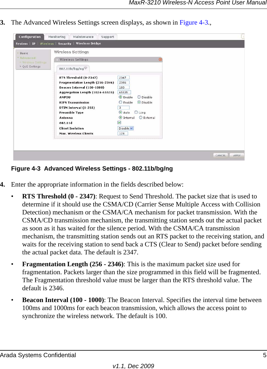 MaxR-3210 Wireless-N Access Point User ManualArada Systems Confidential 5v1.1, Dec 20093. The Advanced Wireless Settings screen displays, as shown in Figure 4-3., 4. Enter the appropriate information in the fields described below:•RTS Threshold (0 - 2347): Request to Send Threshold. The packet size that is used to determine if it should use the CSMA/CD (Carrier Sense Multiple Access with Collision Detection) mechanism or the CSMA/CA mechanism for packet transmission. With the CSMA/CD transmission mechanism, the transmitting station sends out the actual packet as soon as it has waited for the silence period. With the CSMA/CA transmission mechanism, the transmitting station sends out an RTS packet to the receiving station, and waits for the receiving station to send back a CTS (Clear to Send) packet before sending the actual packet data. The default is 2347.•Fragmentation Length (256 - 2346): This is the maximum packet size used for fragmentation. Packets larger than the size programmed in this field will be fragmented. The Fragmentation threshold value must be larger than the RTS threshold value. The default is 2346.•Beacon Interval (100 - 1000): The Beacon Interval. Specifies the interval time between 100ms and 1000ms for each beacon transmission, which allows the access point to synchronize the wireless network. The default is 100.Figure 4-3 Advanced Wireless Settings - 802.11b/bg/ng