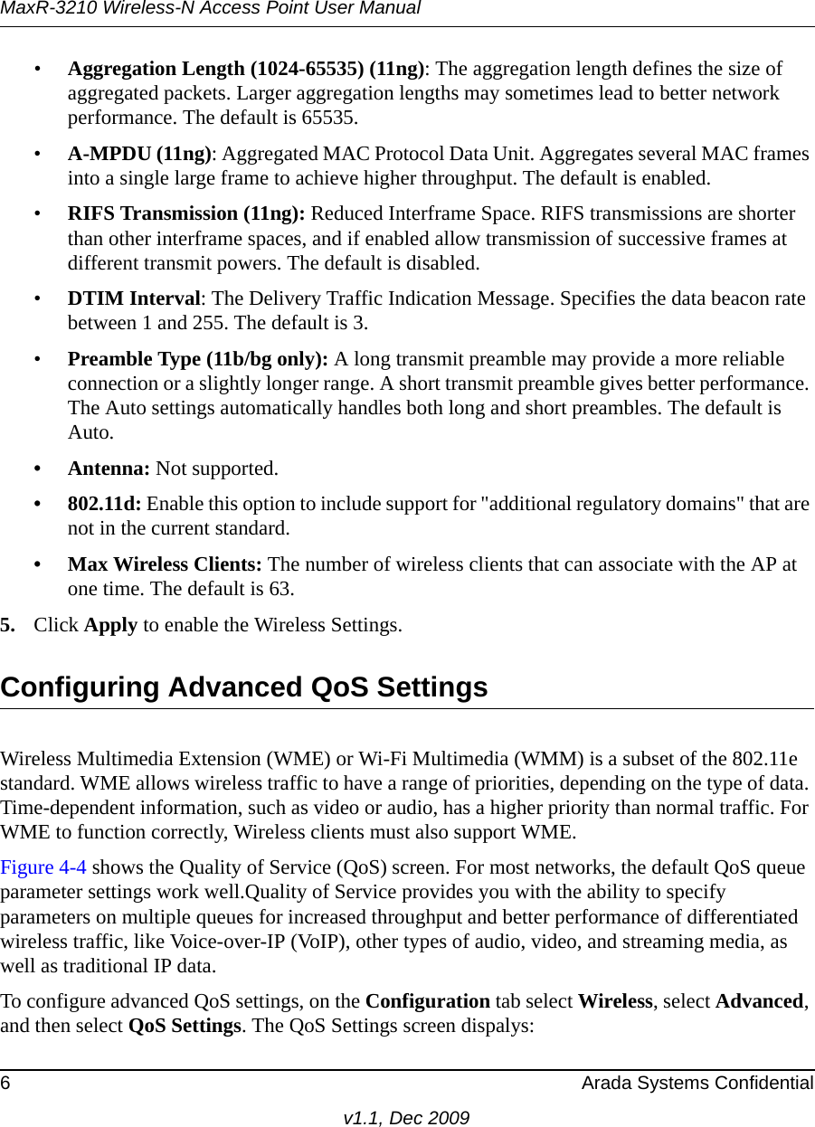 MaxR-3210 Wireless-N Access Point User Manual6 Arada Systems Confidentialv1.1, Dec 2009•Aggregation Length (1024-65535) (11ng): The aggregation length defines the size of aggregated packets. Larger aggregation lengths may sometimes lead to better network performance. The default is 65535.•A-MPDU (11ng): Aggregated MAC Protocol Data Unit. Aggregates several MAC frames into a single large frame to achieve higher throughput. The default is enabled.•RIFS Transmission (11ng): Reduced Interframe Space. RIFS transmissions are shorter than other interframe spaces, and if enabled allow transmission of successive frames at different transmit powers. The default is disabled.•DTIM Interval: The Delivery Traffic Indication Message. Specifies the data beacon rate between 1 and 255. The default is 3. •Preamble Type (11b/bg only): A long transmit preamble may provide a more reliable connection or a slightly longer range. A short transmit preamble gives better performance. The Auto settings automatically handles both long and short preambles. The default is Auto.• Antenna: Not supported.•802.11d: Enable this option to include support for &quot;additional regulatory domains&quot; that are not in the current standard.• Max Wireless Clients: The number of wireless clients that can associate with the AP at one time. The default is 63.5. Click Apply to enable the Wireless Settings.Configuring Advanced QoS SettingsWireless Multimedia Extension (WME) or Wi-Fi Multimedia (WMM) is a subset of the 802.11e standard. WME allows wireless traffic to have a range of priorities, depending on the type of data. Time-dependent information, such as video or audio, has a higher priority than normal traffic. For WME to function correctly, Wireless clients must also support WME. Figure 4-4 shows the Quality of Service (QoS) screen. For most networks, the default QoS queue parameter settings work well.Quality of Service provides you with the ability to specify parameters on multiple queues for increased throughput and better performance of differentiated wireless traffic, like Voice-over-IP (VoIP), other types of audio, video, and streaming media, as well as traditional IP data.To configure advanced QoS settings, on the Configuration tab select Wireless, select Advanced, and then select QoS Settings. The QoS Settings screen dispalys: