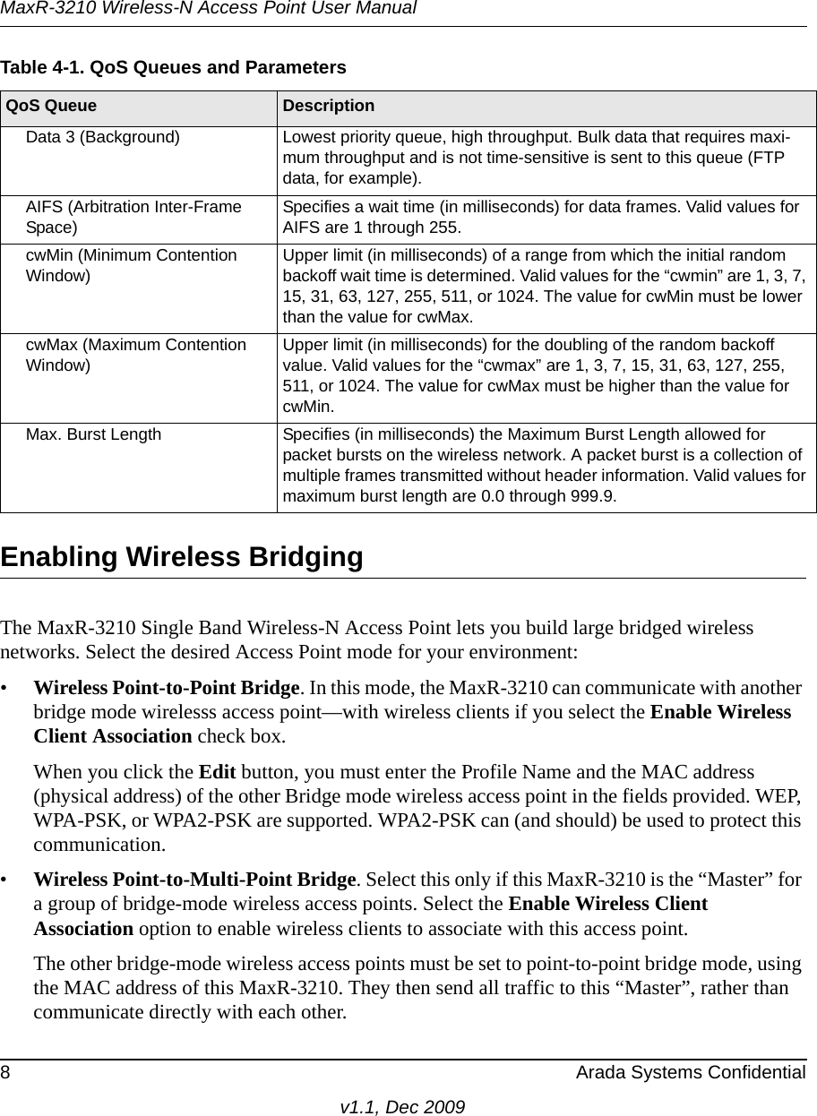 MaxR-3210 Wireless-N Access Point User Manual8 Arada Systems Confidentialv1.1, Dec 2009Enabling Wireless BridgingThe MaxR-3210 Single Band Wireless-N Access Point lets you build large bridged wireless networks. Select the desired Access Point mode for your environment: •Wireless Point-to-Point Bridge. In this mode, the MaxR-3210 can communicate with another bridge mode wirelesss access point—with wireless clients if you select the Enable Wireless Client Association check box.When you click the Edit button, you must enter the Profile Name and the MAC address (physical address) of the other Bridge mode wireless access point in the fields provided. WEP, WPA-PSK, or WPA2-PSK are supported. WPA2-PSK can (and should) be used to protect this communication.•Wireless Point-to-Multi-Point Bridge. Select this only if this MaxR-3210 is the “Master” for a group of bridge-mode wireless access points. Select the Enable Wireless Client Association option to enable wireless clients to associate with this access point.The other bridge-mode wireless access points must be set to point-to-point bridge mode, using the MAC address of this MaxR-3210. They then send all traffic to this “Master”, rather than communicate directly with each other.Data 3 (Background) Lowest priority queue, high throughput. Bulk data that requires maxi-mum throughput and is not time-sensitive is sent to this queue (FTP data, for example).AIFS (Arbitration Inter-Frame Space)Specifies a wait time (in milliseconds) for data frames. Valid values for AIFS are 1 through 255.cwMin (Minimum Contention Window)Upper limit (in milliseconds) of a range from which the initial random backoff wait time is determined. Valid values for the “cwmin” are 1, 3, 7, 15, 31, 63, 127, 255, 511, or 1024. The value for cwMin must be lower than the value for cwMax.cwMax (Maximum Contention Window)Upper limit (in milliseconds) for the doubling of the random backoff value. Valid values for the “cwmax” are 1, 3, 7, 15, 31, 63, 127, 255, 511, or 1024. The value for cwMax must be higher than the value for cwMin.Max. Burst Length Specifies (in milliseconds) the Maximum Burst Length allowed for packet bursts on the wireless network. A packet burst is a collection of multiple frames transmitted without header information. Valid values for maximum burst length are 0.0 through 999.9. Table 4-1. QoS Queues and ParametersQoS Queue Description