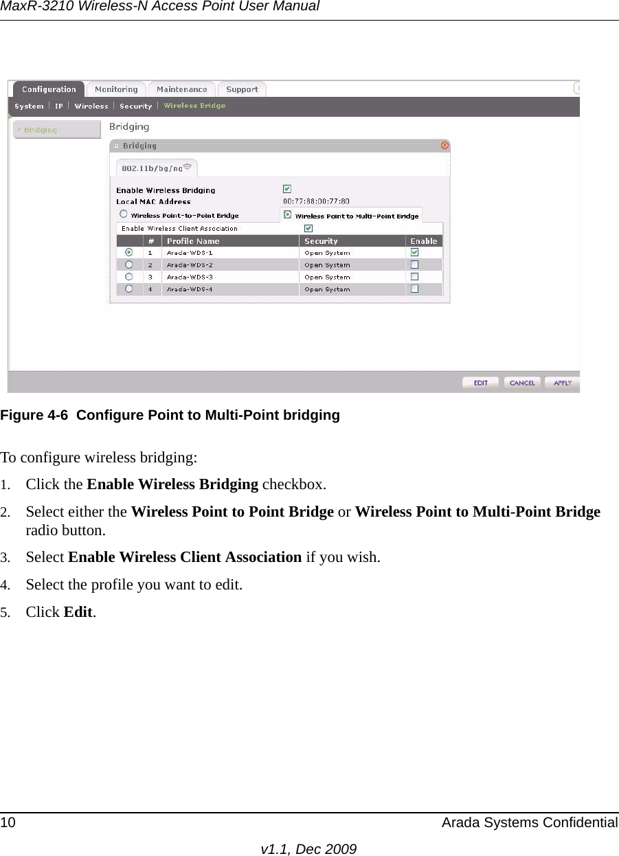 MaxR-3210 Wireless-N Access Point User Manual10 Arada Systems Confidentialv1.1, Dec 2009To configure wireless bridging:1. Click the Enable Wireless Bridging checkbox.2. Select either the Wireless Point to Point Bridge or Wireless Point to Multi-Point Bridge radio button.3. Select Enable Wireless Client Association if you wish.4. Select the profile you want to edit.5. Click Edit.Figure 4-6 Configure Point to Multi-Point bridging