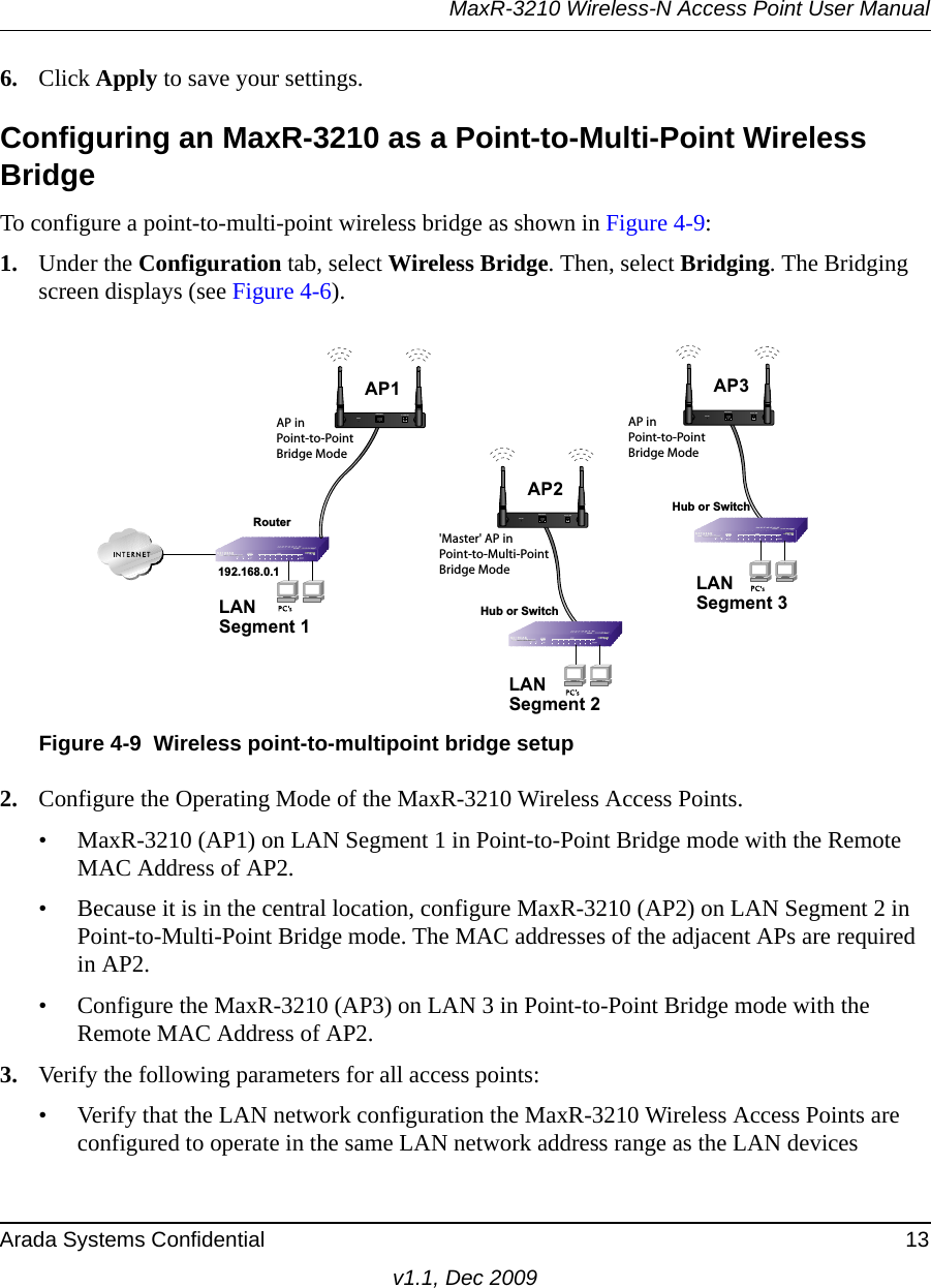 MaxR-3210 Wireless-N Access Point User ManualArada Systems Confidential 13v1.1, Dec 20096. Click Apply to save your settings.Configuring an MaxR-3210 as a Point-to-Multi-Point Wireless BridgeTo configure a point-to-multi-point wireless bridge as shown in Figure 4-9:1. Under the Configuration tab, select Wireless Bridge. Then, select Bridging. The Bridging screen displays (see Figure 4-6).2. Configure the Operating Mode of the MaxR-3210 Wireless Access Points.• MaxR-3210 (AP1) on LAN Segment 1 in Point-to-Point Bridge mode with the Remote MAC Address of AP2.• Because it is in the central location, configure MaxR-3210 (AP2) on LAN Segment 2 in Point-to-Multi-Point Bridge mode. The MAC addresses of the adjacent APs are required in AP2.• Configure the MaxR-3210 (AP3) on LAN 3 in Point-to-Point Bridge mode with the Remote MAC Address of AP2.3. Verify the following parameters for all access points:• Verify that the LAN network configuration the MaxR-3210 Wireless Access Points are configured to operate in the same LAN network address range as the LAN devicesFigure 4-9 Wireless point-to-multipoint bridge setup&apos;Master&apos; AP inPoint-to-Multi-PointBridge ModeLANSegment 1192.168.0.1RouterAP inPoint-to-PointBridge ModeHub or SwitchLANSegment 3AP inPoint-to-PointBridge ModeLANSegment 2Hub or SwitchAP1ETHERNETRESET5-12VDCAP3ETHERNETRESET5-12VDCAP2ETHERNETRESET5-12VDC