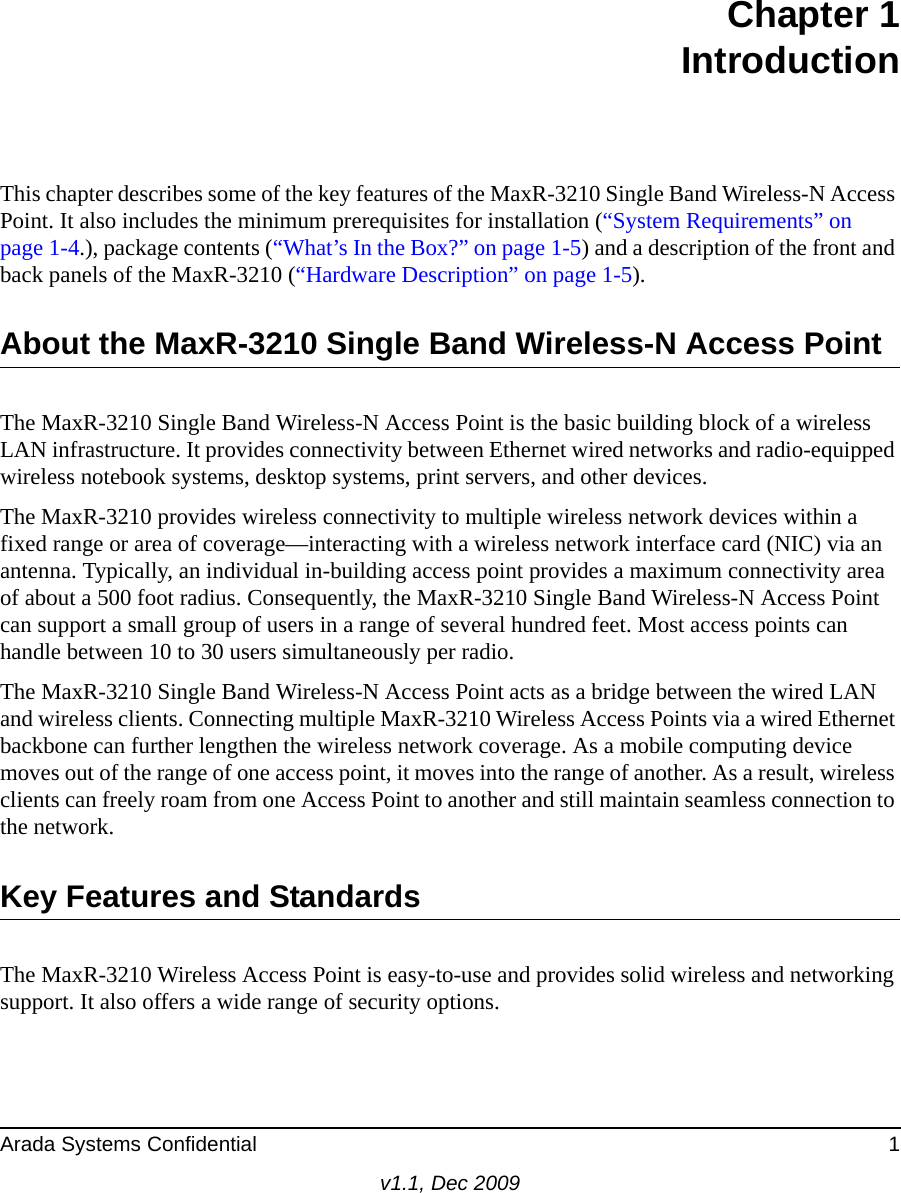 Arada Systems Confidential 1v1.1, Dec 2009Chapter 1IntroductionThis chapter describes some of the key features of the MaxR-3210 Single Band Wireless-N Access Point. It also includes the minimum prerequisites for installation (“System Requirements” on page 1-4.), package contents (“What’s In the Box?” on page 1-5) and a description of the front and back panels of the MaxR-3210 (“Hardware Description” on page 1-5).About the MaxR-3210 Single Band Wireless-N Access PointThe MaxR-3210 Single Band Wireless-N Access Point is the basic building block of a wireless LAN infrastructure. It provides connectivity between Ethernet wired networks and radio-equipped wireless notebook systems, desktop systems, print servers, and other devices.The MaxR-3210 provides wireless connectivity to multiple wireless network devices within a fixed range or area of coverage—interacting with a wireless network interface card (NIC) via an antenna. Typically, an individual in-building access point provides a maximum connectivity area of about a 500 foot radius. Consequently, the MaxR-3210 Single Band Wireless-N Access Point can support a small group of users in a range of several hundred feet. Most access points can handle between 10 to 30 users simultaneously per radio.The MaxR-3210 Single Band Wireless-N Access Point acts as a bridge between the wired LAN and wireless clients. Connecting multiple MaxR-3210 Wireless Access Points via a wired Ethernet backbone can further lengthen the wireless network coverage. As a mobile computing device moves out of the range of one access point, it moves into the range of another. As a result, wireless clients can freely roam from one Access Point to another and still maintain seamless connection to the network.Key Features and StandardsThe MaxR-3210 Wireless Access Point is easy-to-use and provides solid wireless and networking support. It also offers a wide range of security options.