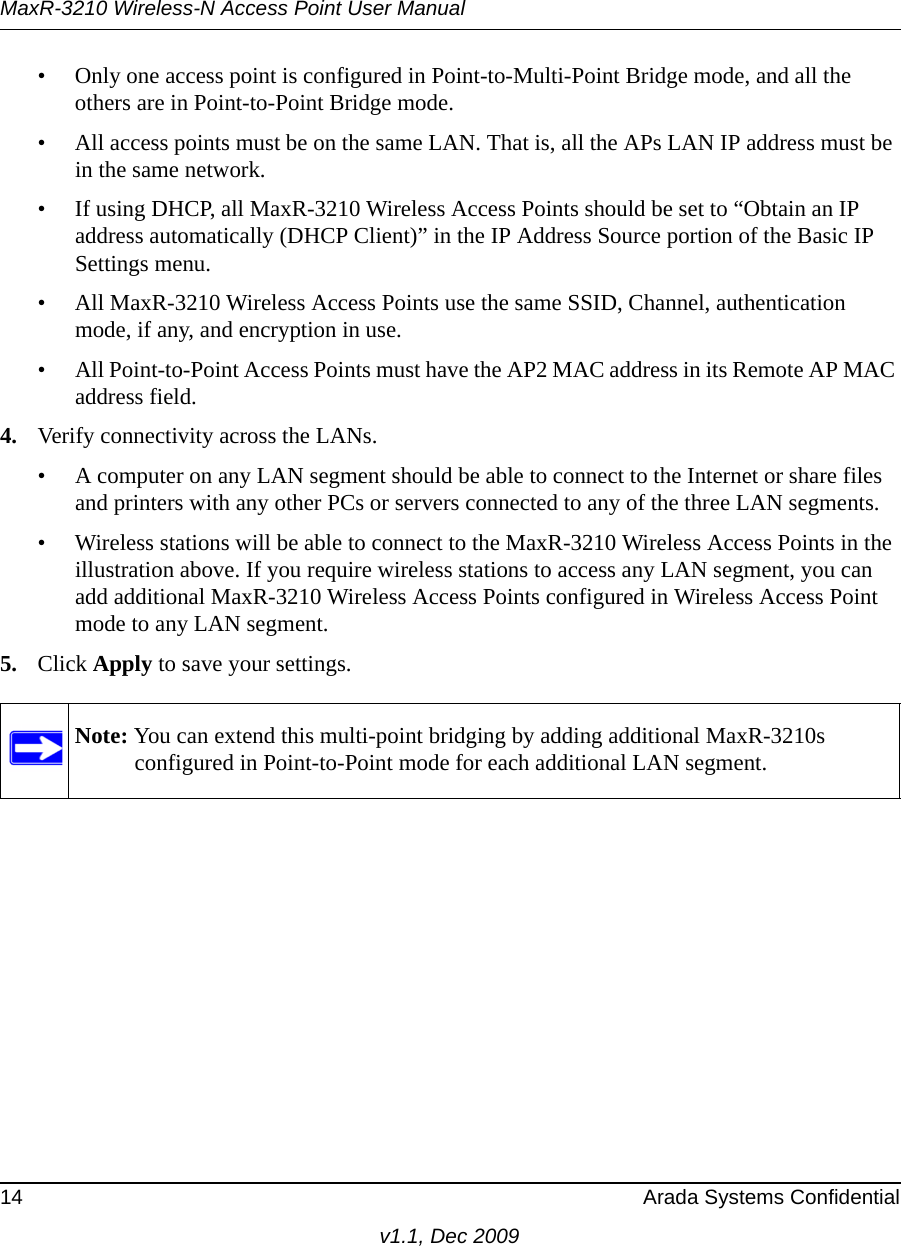 MaxR-3210 Wireless-N Access Point User Manual14 Arada Systems Confidentialv1.1, Dec 2009• Only one access point is configured in Point-to-Multi-Point Bridge mode, and all the others are in Point-to-Point Bridge mode.• All access points must be on the same LAN. That is, all the APs LAN IP address must be in the same network.• If using DHCP, all MaxR-3210 Wireless Access Points should be set to “Obtain an IP address automatically (DHCP Client)” in the IP Address Source portion of the Basic IP Settings menu.• All MaxR-3210 Wireless Access Points use the same SSID, Channel, authentication mode, if any, and encryption in use.• All Point-to-Point Access Points must have the AP2 MAC address in its Remote AP MAC address field.4. Verify connectivity across the LANs. • A computer on any LAN segment should be able to connect to the Internet or share files and printers with any other PCs or servers connected to any of the three LAN segments.• Wireless stations will be able to connect to the MaxR-3210 Wireless Access Points in the illustration above. If you require wireless stations to access any LAN segment, you can add additional MaxR-3210 Wireless Access Points configured in Wireless Access Point mode to any LAN segment.5. Click Apply to save your settings.Note: You can extend this multi-point bridging by adding additional MaxR-3210s configured in Point-to-Point mode for each additional LAN segment.