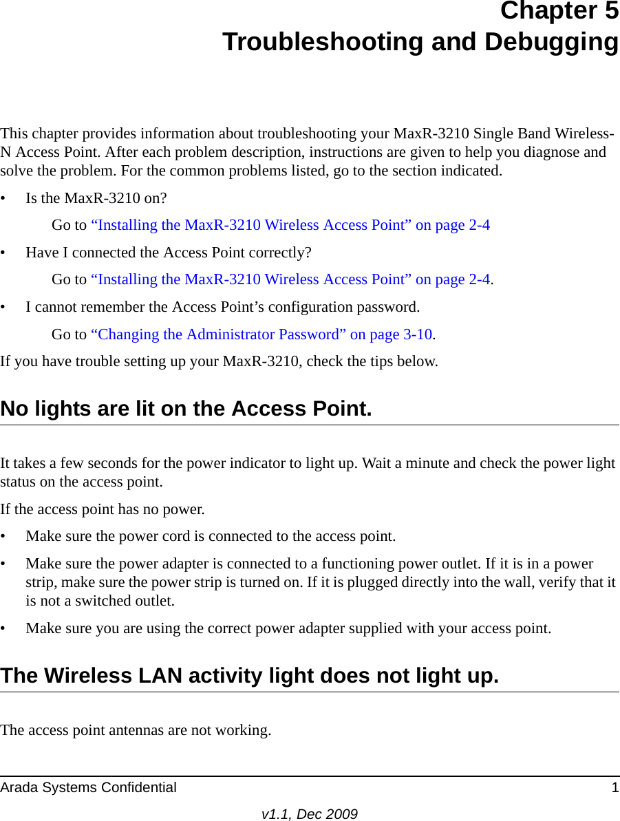 Arada Systems Confidential 1v1.1, Dec 2009Chapter 5Troubleshooting and DebuggingThis chapter provides information about troubleshooting your MaxR-3210 Single Band Wireless-N Access Point. After each problem description, instructions are given to help you diagnose and solve the problem. For the common problems listed, go to the section indicated.• Is the MaxR-3210 on?Go to “Installing the MaxR-3210 Wireless Access Point” on page 2-4• Have I connected the Access Point correctly?Go to “Installing the MaxR-3210 Wireless Access Point” on page 2-4.• I cannot remember the Access Point’s configuration password.Go to “Changing the Administrator Password” on page 3-10.If you have trouble setting up your MaxR-3210, check the tips below.No lights are lit on the Access Point.It takes a few seconds for the power indicator to light up. Wait a minute and check the power light status on the access point.If the access point has no power.• Make sure the power cord is connected to the access point.• Make sure the power adapter is connected to a functioning power outlet. If it is in a power strip, make sure the power strip is turned on. If it is plugged directly into the wall, verify that it is not a switched outlet.• Make sure you are using the correct power adapter supplied with your access point.The Wireless LAN activity light does not light up.The access point antennas are not working.