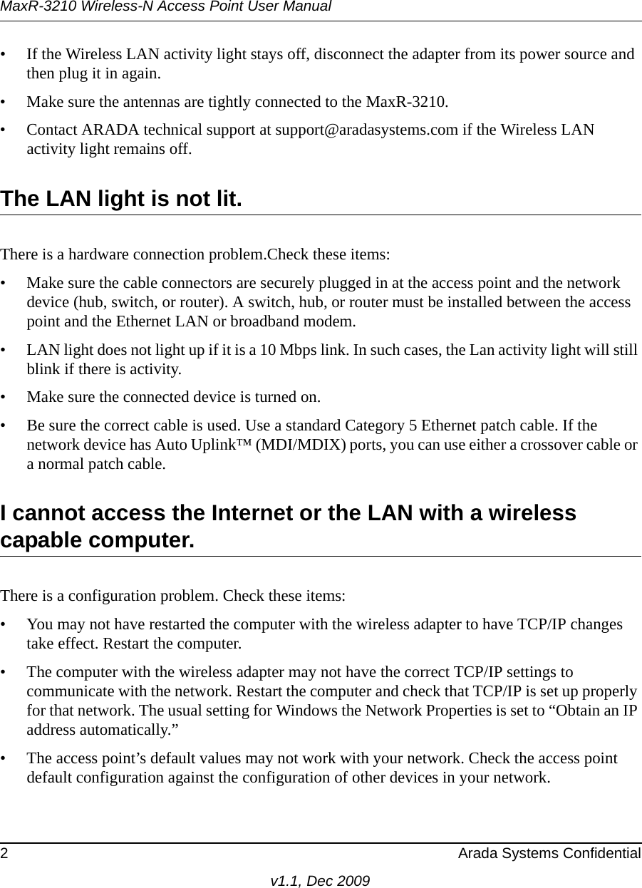 MaxR-3210 Wireless-N Access Point User Manual2 Arada Systems Confidentialv1.1, Dec 2009• If the Wireless LAN activity light stays off, disconnect the adapter from its power source and then plug it in again. • Make sure the antennas are tightly connected to the MaxR-3210. • Contact ARADA technical support at support@aradasystems.com if the Wireless LAN activity light remains off.The LAN light is not lit.There is a hardware connection problem.Check these items:• Make sure the cable connectors are securely plugged in at the access point and the network device (hub, switch, or router). A switch, hub, or router must be installed between the access point and the Ethernet LAN or broadband modem.• LAN light does not light up if it is a 10 Mbps link. In such cases, the Lan activity light will still blink if there is activity. • Make sure the connected device is turned on.• Be sure the correct cable is used. Use a standard Category 5 Ethernet patch cable. If the network device has Auto Uplink™ (MDI/MDIX) ports, you can use either a crossover cable or a normal patch cable.I cannot access the Internet or the LAN with a wireless capable computer. There is a configuration problem. Check these items:• You may not have restarted the computer with the wireless adapter to have TCP/IP changes take effect. Restart the computer.• The computer with the wireless adapter may not have the correct TCP/IP settings to communicate with the network. Restart the computer and check that TCP/IP is set up properly for that network. The usual setting for Windows the Network Properties is set to “Obtain an IP address automatically.”• The access point’s default values may not work with your network. Check the access point default configuration against the configuration of other devices in your network.