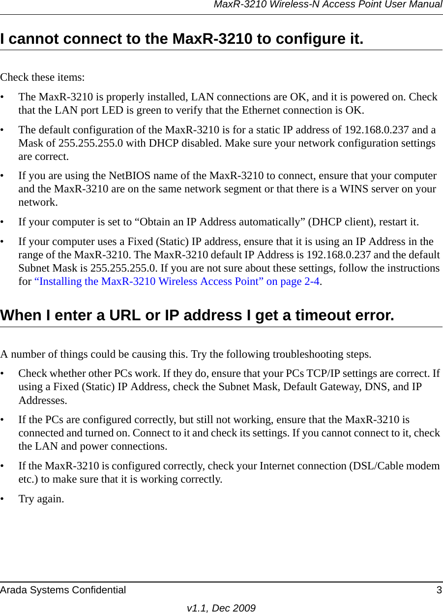 MaxR-3210 Wireless-N Access Point User ManualArada Systems Confidential 3v1.1, Dec 2009I cannot connect to the MaxR-3210 to configure it.Check these items:• The MaxR-3210 is properly installed, LAN connections are OK, and it is powered on. Check that the LAN port LED is green to verify that the Ethernet connection is OK. • The default configuration of the MaxR-3210 is for a static IP address of 192.168.0.237 and a Mask of 255.255.255.0 with DHCP disabled. Make sure your network configuration settings are correct.• If you are using the NetBIOS name of the MaxR-3210 to connect, ensure that your computer and the MaxR-3210 are on the same network segment or that there is a WINS server on your network. • If your computer is set to “Obtain an IP Address automatically” (DHCP client), restart it.• If your computer uses a Fixed (Static) IP address, ensure that it is using an IP Address in the range of the MaxR-3210. The MaxR-3210 default IP Address is 192.168.0.237 and the default Subnet Mask is 255.255.255.0. If you are not sure about these settings, follow the instructions for “Installing the MaxR-3210 Wireless Access Point” on page 2-4.When I enter a URL or IP address I get a timeout error.A number of things could be causing this. Try the following troubleshooting steps.• Check whether other PCs work. If they do, ensure that your PCs TCP/IP settings are correct. If using a Fixed (Static) IP Address, check the Subnet Mask, Default Gateway, DNS, and IP Addresses.• If the PCs are configured correctly, but still not working, ensure that the MaxR-3210 is connected and turned on. Connect to it and check its settings. If you cannot connect to it, check the LAN and power connections.• If the MaxR-3210 is configured correctly, check your Internet connection (DSL/Cable modem etc.) to make sure that it is working correctly.•Try again.