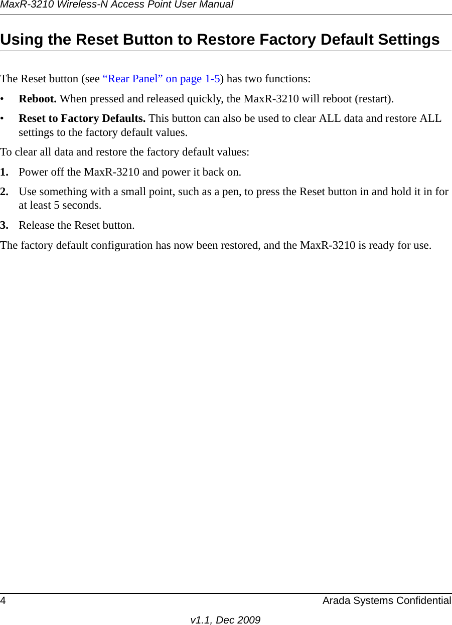 MaxR-3210 Wireless-N Access Point User Manual4 Arada Systems Confidentialv1.1, Dec 2009Using the Reset Button to Restore Factory Default SettingsThe Reset button (see “Rear Panel” on page 1-5) has two functions:•Reboot. When pressed and released quickly, the MaxR-3210 will reboot (restart).•Reset to Factory Defaults. This button can also be used to clear ALL data and restore ALL settings to the factory default values.To clear all data and restore the factory default values:1. Power off the MaxR-3210 and power it back on.2. Use something with a small point, such as a pen, to press the Reset button in and hold it in for at least 5 seconds.3. Release the Reset button. The factory default configuration has now been restored, and the MaxR-3210 is ready for use.