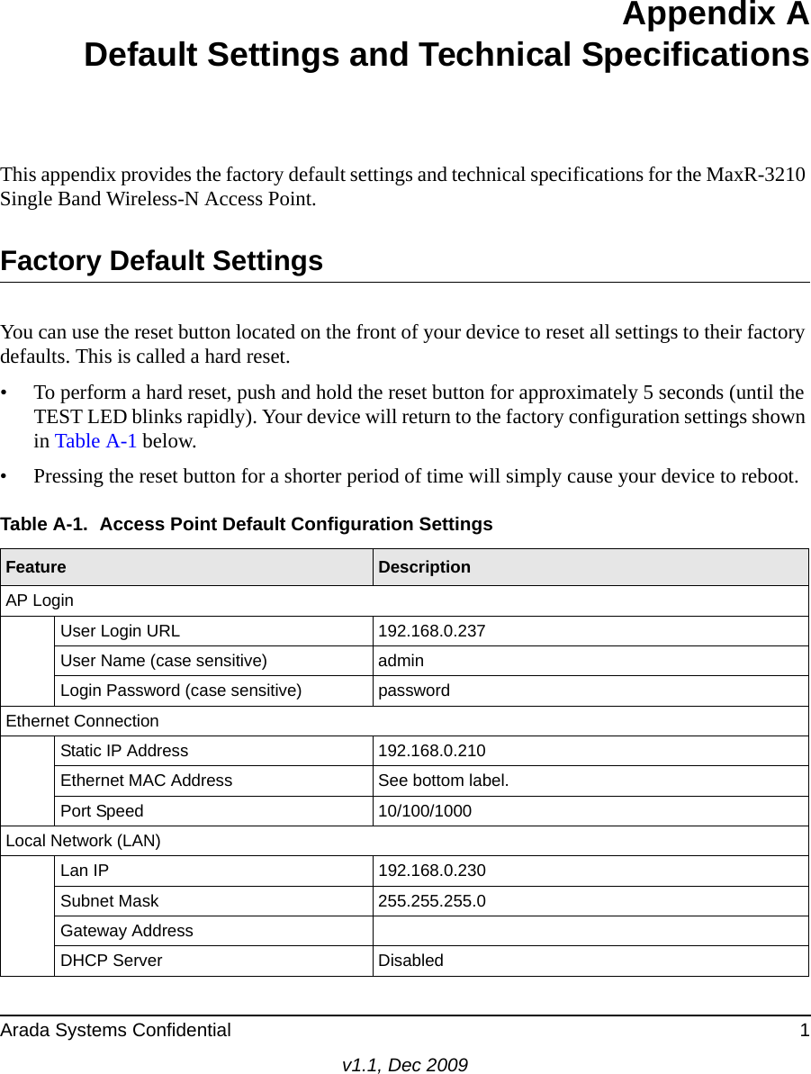 Arada Systems Confidential 1v1.1, Dec 2009Appendix ADefault Settings and Technical SpecificationsThis appendix provides the factory default settings and technical specifications for the MaxR-3210 Single Band Wireless-N Access Point.Factory Default SettingsYou can use the reset button located on the front of your device to reset all settings to their factory defaults. This is called a hard reset. • To perform a hard reset, push and hold the reset button for approximately 5 seconds (until the TEST LED blinks rapidly). Your device will return to the factory configuration settings shown in Table A-1 below.• Pressing the reset button for a shorter period of time will simply cause your device to reboot.Table A-1.  Access Point Default Configuration SettingsFeature DescriptionAP LoginUser Login URL 192.168.0.237User Name (case sensitive) admin Login Password (case sensitive) passwordEthernet ConnectionStatic IP Address 192.168.0.210Ethernet MAC Address See bottom label.Port Speed 10/100/1000Local Network (LAN)Lan IP 192.168.0.230Subnet Mask 255.255.255.0Gateway AddressDHCP Server  Disabled