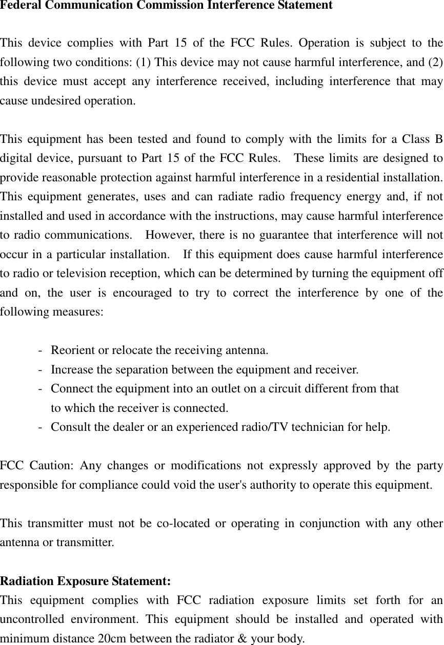 Federal Communication Commission Interference Statement  This  device  complies  with  Part  15  of  the  FCC  Rules.  Operation  is  subject  to  the following two conditions: (1) This device may not cause harmful interference, and (2) this  device  must  accept  any  interference  received,  including  interference  that  may cause undesired operation.  This equipment has been tested and found  to comply with the limits for a Class  B digital device, pursuant to Part 15 of the FCC Rules.    These limits are designed to provide reasonable protection against harmful interference in a residential installation. This  equipment  generates,  uses  and  can  radiate  radio  frequency  energy  and,  if not installed and used in accordance with the instructions, may cause harmful interference to radio communications.    However, there is no guarantee that interference will not occur in a particular installation.    If this equipment does cause harmful interference to radio or television reception, which can be determined by turning the equipment off and  on,  the  user  is  encouraged  to  try  to  correct  the  interference  by  one  of  the following measures:  -  Reorient or relocate the receiving antenna. -  Increase the separation between the equipment and receiver. -  Connect the equipment into an outlet on a circuit different from that to which the receiver is connected. -  Consult the dealer or an experienced radio/TV technician for help.  FCC  Caution:  Any  changes  or  modifications  not  expressly  approved  by  the  party responsible for compliance could void the user&apos;s authority to operate this equipment.  This  transmitter  must not  be  co-located  or operating in  conjunction  with any other antenna or transmitter.  Radiation Exposure Statement: This  equipment  complies  with  FCC  radiation  exposure  limits  set  forth  for  an uncontrolled  environment.  This  equipment  should  be  installed  and  operated  with minimum distance 20cm between the radiator &amp; your body. 