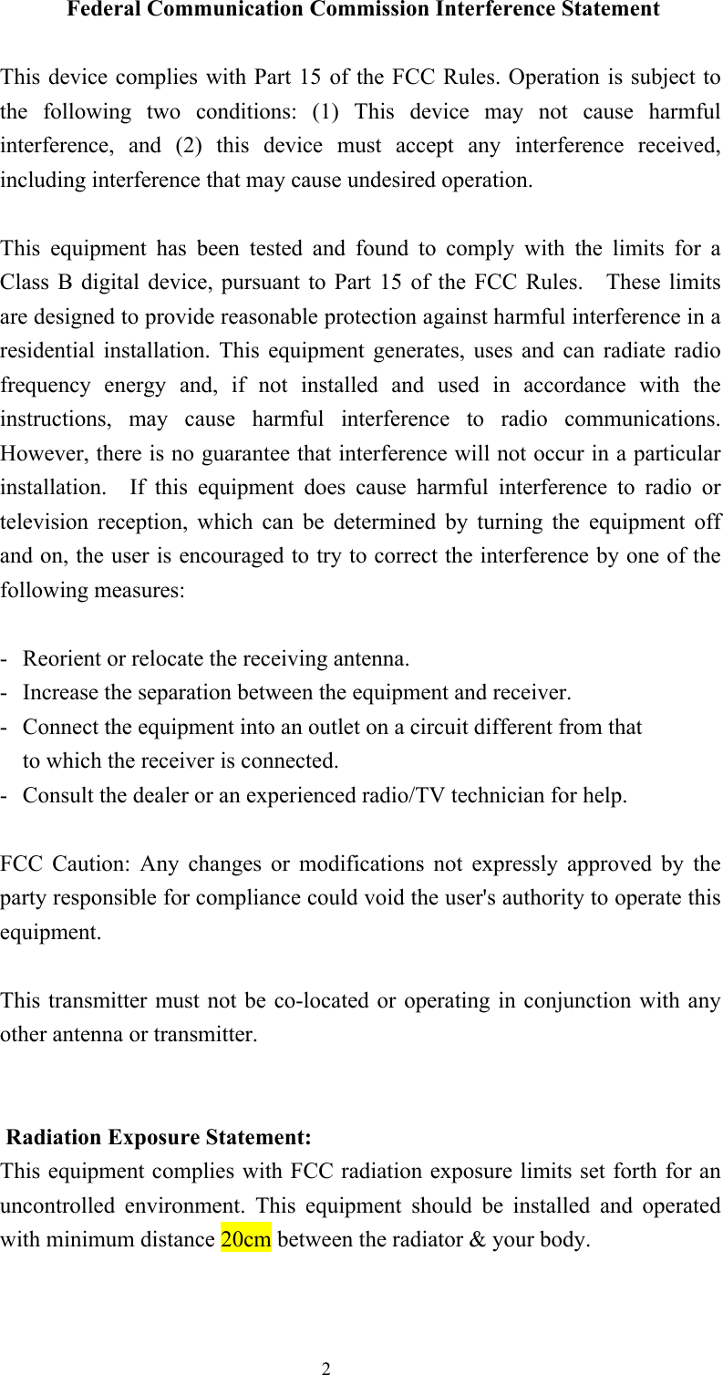  2 Federal Communication Commission Interference Statement  This device complies with Part 15 of the FCC Rules. Operation is subject to the  following  two  conditions:  (1)  This  device  may  not  cause  harmful interference,  and  (2)  this  device  must  accept  any  interference  received, including interference that may cause undesired operation.  This  equipment  has  been  tested  and  found  to  comply  with  the  limits  for  a Class  B  digital  device,  pursuant  to  Part  15  of  the  FCC  Rules.    These  limits are designed to provide reasonable protection against harmful interference in a residential  installation.  This  equipment  generates,  uses  and  can  radiate  radio frequency  energy  and,  if  not  installed  and  used  in  accordance  with  the instructions,  may  cause  harmful  interference  to  radio  communications.   However, there is no guarantee that interference will not occur in a particular installation.    If  this  equipment  does  cause  harmful  interference  to  radio  or television  reception,  which  can  be  determined  by  turning  the  equipment  off and on, the user is encouraged to try to correct the interference by one of the following measures:  -  Reorient or relocate the receiving antenna. -  Increase the separation between the equipment and receiver. -  Connect the equipment into an outlet on a circuit different from that to which the receiver is connected. -  Consult the dealer or an experienced radio/TV technician for help.  FCC  Caution:  Any  changes  or  modifications  not  expressly  approved  by  the party responsible for compliance could void the user&apos;s authority to operate this equipment.  This transmitter must not  be  co-located or operating in  conjunction with any other antenna or transmitter.   Radiation Exposure Statement: This equipment complies with FCC radiation exposure limits set forth for an uncontrolled  environment.  This  equipment  should  be  installed  and  operated with minimum distance 20cm between the radiator &amp; your body.   