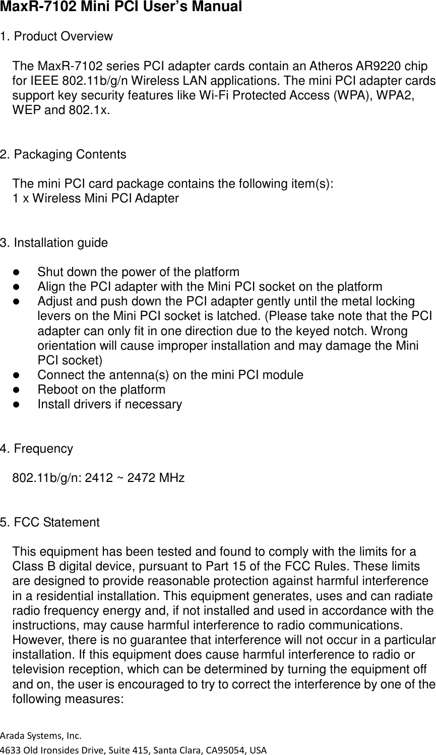 Arada Systems, Inc. 4633 Old Ironsides Drive, Suite 415, Santa Clara, CA95054, USA MaxR-7102 Mini PCI User’s Manual  1. Product Overview  The MaxR-7102 series PCI adapter cards contain an Atheros AR9220 chip for IEEE 802.11b/g/n Wireless LAN applications. The mini PCI adapter cards support key security features like Wi-Fi Protected Access (WPA), WPA2, WEP and 802.1x.   2. Packaging Contents  The mini PCI card package contains the following item(s): 1 x Wireless Mini PCI Adapter   3. Installation guide     Shut down the power of the platform    Align the PCI adapter with the Mini PCI socket on the platform    Adjust and push down the PCI adapter gently until the metal locking levers on the Mini PCI socket is latched. (Please take note that the PCI adapter can only fit in one direction due to the keyed notch. Wrong orientation will cause improper installation and may damage the Mini PCI socket)    Connect the antenna(s) on the mini PCI module    Reboot on the platform    Install drivers if necessary   4. Frequency  802.11b/g/n: 2412 ~ 2472 MHz   5. FCC Statement  This equipment has been tested and found to comply with the limits for a Class B digital device, pursuant to Part 15 of the FCC Rules. These limits are designed to provide reasonable protection against harmful interference in a residential installation. This equipment generates, uses and can radiate radio frequency energy and, if not installed and used in accordance with the instructions, may cause harmful interference to radio communications. However, there is no guarantee that interference will not occur in a particular installation. If this equipment does cause harmful interference to radio or television reception, which can be determined by turning the equipment off and on, the user is encouraged to try to correct the interference by one of the following measures:  