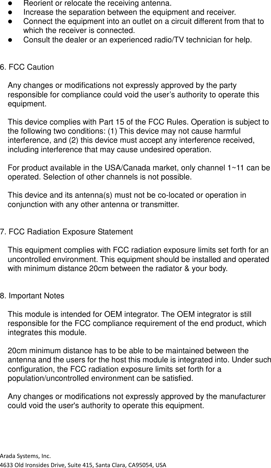 Arada Systems, Inc. 4633 Old Ironsides Drive, Suite 415, Santa Clara, CA95054, USA    Reorient or relocate the receiving antenna.    Increase the separation between the equipment and receiver.    Connect the equipment into an outlet on a circuit different from that to which the receiver is connected.    Consult the dealer or an experienced radio/TV technician for help.   6. FCC Caution  Any changes or modifications not expressly approved by the party responsible for compliance could void the user’s authority to operate this equipment.  This device complies with Part 15 of the FCC Rules. Operation is subject to the following two conditions: (1) This device may not cause harmful interference, and (2) this device must accept any interference received, including interference that may cause undesired operation.  For product available in the USA/Canada market, only channel 1~11 can be operated. Selection of other channels is not possible.  This device and its antenna(s) must not be co-located or operation in conjunction with any other antenna or transmitter.   7. FCC Radiation Exposure Statement  This equipment complies with FCC radiation exposure limits set forth for an uncontrolled environment. This equipment should be installed and operated with minimum distance 20cm between the radiator &amp; your body.   8. Important Notes  This module is intended for OEM integrator. The OEM integrator is still responsible for the FCC compliance requirement of the end product, which integrates this module.  20cm minimum distance has to be able to be maintained between the antenna and the users for the host this module is integrated into. Under such configuration, the FCC radiation exposure limits set forth for a population/uncontrolled environment can be satisfied.  Any changes or modifications not expressly approved by the manufacturer could void the user&apos;s authority to operate this equipment.     
