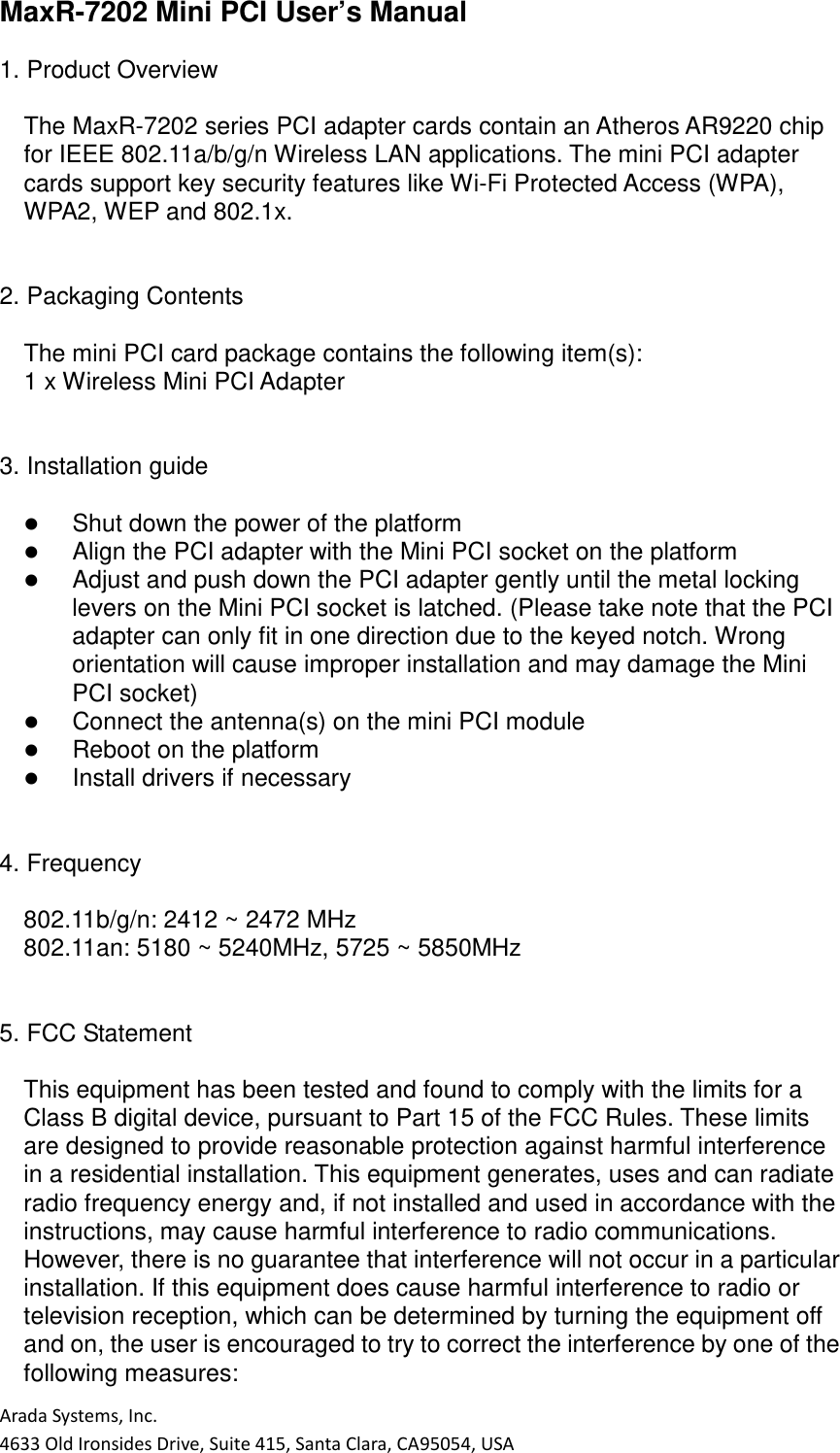 Arada Systems, Inc. 4633 Old Ironsides Drive, Suite 415, Santa Clara, CA95054, USA MaxR-7202 Mini PCI User’s Manual  1. Product Overview  The MaxR-7202 series PCI adapter cards contain an Atheros AR9220 chip for IEEE 802.11a/b/g/n Wireless LAN applications. The mini PCI adapter cards support key security features like Wi-Fi Protected Access (WPA), WPA2, WEP and 802.1x.   2. Packaging Contents  The mini PCI card package contains the following item(s): 1 x Wireless Mini PCI Adapter   3. Installation guide     Shut down the power of the platform    Align the PCI adapter with the Mini PCI socket on the platform    Adjust and push down the PCI adapter gently until the metal locking levers on the Mini PCI socket is latched. (Please take note that the PCI adapter can only fit in one direction due to the keyed notch. Wrong orientation will cause improper installation and may damage the Mini PCI socket)    Connect the antenna(s) on the mini PCI module    Reboot on the platform    Install drivers if necessary   4. Frequency  802.11b/g/n: 2412 ~ 2472 MHz 802.11an: 5180 ~ 5240MHz, 5725 ~ 5850MHz   5. FCC Statement  This equipment has been tested and found to comply with the limits for a Class B digital device, pursuant to Part 15 of the FCC Rules. These limits are designed to provide reasonable protection against harmful interference in a residential installation. This equipment generates, uses and can radiate radio frequency energy and, if not installed and used in accordance with the instructions, may cause harmful interference to radio communications. However, there is no guarantee that interference will not occur in a particular installation. If this equipment does cause harmful interference to radio or television reception, which can be determined by turning the equipment off and on, the user is encouraged to try to correct the interference by one of the following measures: 