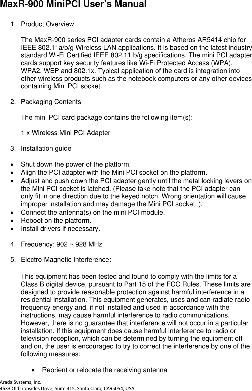 AradaSystems,Inc.4633OldIronsidesDrive,Suite415,SantaClara,CA95054,USAMaxR-900 MiniPCI User’s Manual  1. Product Overview  The MaxR-900 series PCI adapter cards contain a Atheros AR5414 chip for IEEE 802.11a/b/g Wireless LAN applications. It is based on the latest industry standard Wi-Fi Certified IEEE 802.11 b/g specifications. The mini PCI adapter cards support key security features like Wi-Fi Protected Access (WPA), WPA2, WEP and 802.1x. Typical application of the card is integration into other wireless products such as the notebook computers or any other devices containing Mini PCI socket.  2. Packaging Contents  The mini PCI card package contains the following item(s):   1 x Wireless Mini PCI Adapter  3. Installation guide    Shut down the power of the platform.   Align the PCI adapter with the Mini PCI socket on the platform.   Adjust and push down the PCI adapter gently until the metal locking levers on the Mini PCI socket is latched. (Please take note that the PCI adapter can only fit in one direction due to the keyed notch. Wrong orientation will cause improper installation and may damage the Mini PCI socket! ).   Connect the antenna(s) on the mini PCI module.   Reboot on the platform.   Install drivers if necessary.  4.  Frequency: 902 ~ 928 MHz  5.  Electro-Magnetic Interference:   This equipment has been tested and found to comply with the limits for a Class B digital device, pursuant to Part 15 of the FCC Rules. These limits are designed to provide reasonable protection against harmful interference in a residential installation. This equipment generates, uses and can radiate radio frequency energy and, if not installed and used in accordance with the instructions, may cause harmful interference to radio communications. However, there is no guarantee that interference will not occur in a particular installation. If this equipment does cause harmful interference to radio or television reception, which can be determined by turning the equipment off and on, the user is encouraged to try to correct the interference by one of the following measures:    Reorient or relocate the receiving antenna 
