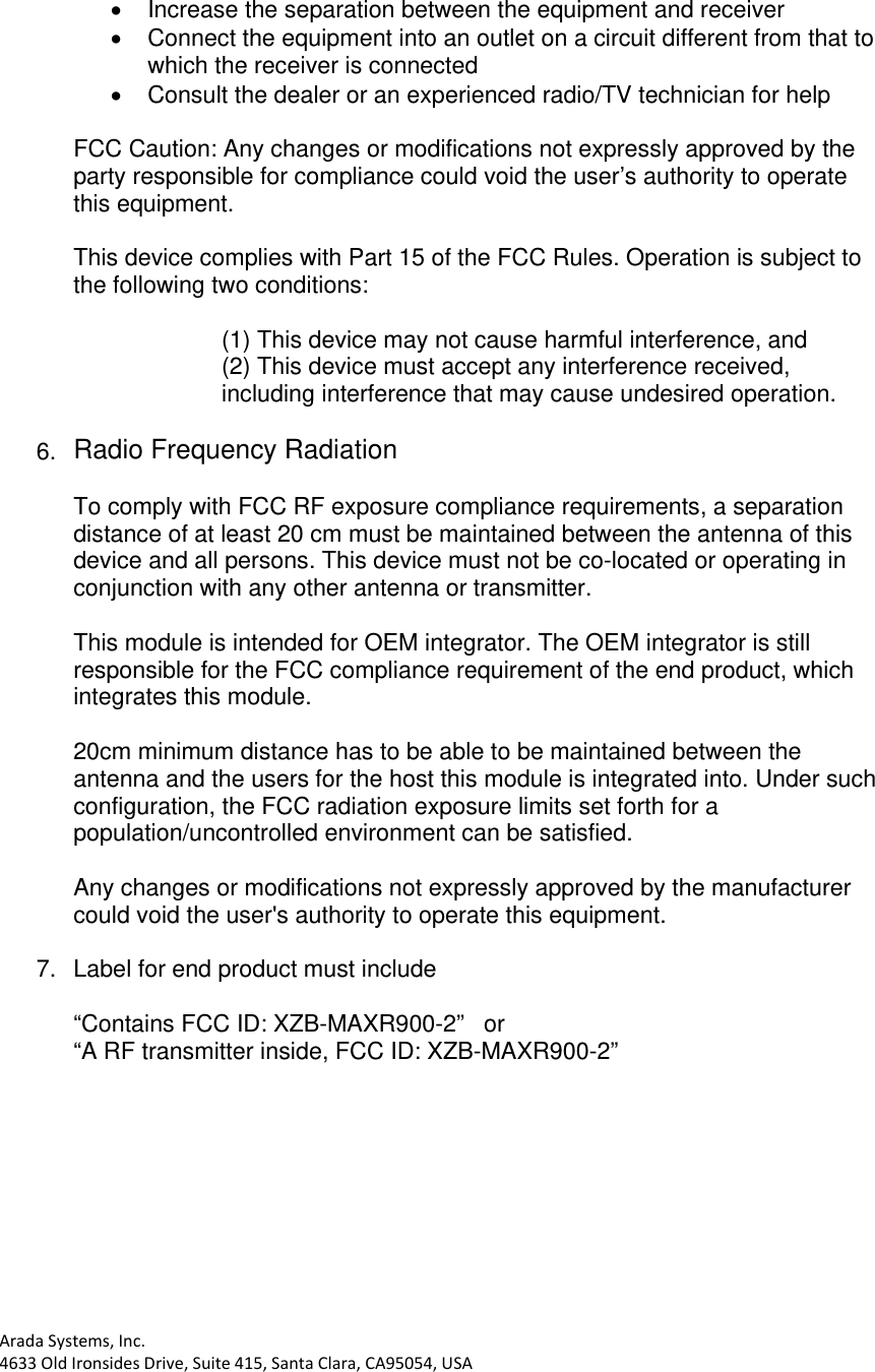 AradaSystems,Inc.4633OldIronsidesDrive,Suite415,SantaClara,CA95054,USA  Increase the separation between the equipment and receiver   Connect the equipment into an outlet on a circuit different from that to which the receiver is connected   Consult the dealer or an experienced radio/TV technician for help  FCC Caution: Any changes or modifications not expressly approved by the party responsible for compliance could void the user’s authority to operate this equipment.  This device complies with Part 15 of the FCC Rules. Operation is subject to the following two conditions:  (1) This device may not cause harmful interference, and (2) This device must accept any interference received, including interference that may cause undesired operation.  6.  Radio Frequency Radiation  To comply with FCC RF exposure compliance requirements, a separation distance of at least 20 cm must be maintained between the antenna of this device and all persons. This device must not be co-located or operating in conjunction with any other antenna or transmitter.  This module is intended for OEM integrator. The OEM integrator is still responsible for the FCC compliance requirement of the end product, which integrates this module.  20cm minimum distance has to be able to be maintained between the antenna and the users for the host this module is integrated into. Under such configuration, the FCC radiation exposure limits set forth for a population/uncontrolled environment can be satisfied.  Any changes or modifications not expressly approved by the manufacturer could void the user&apos;s authority to operate this equipment.  7.  Label for end product must include   “Contains FCC ID: XZB-MAXR900-2”   or   “A RF transmitter inside, FCC ID: XZB-MAXR900-2”  