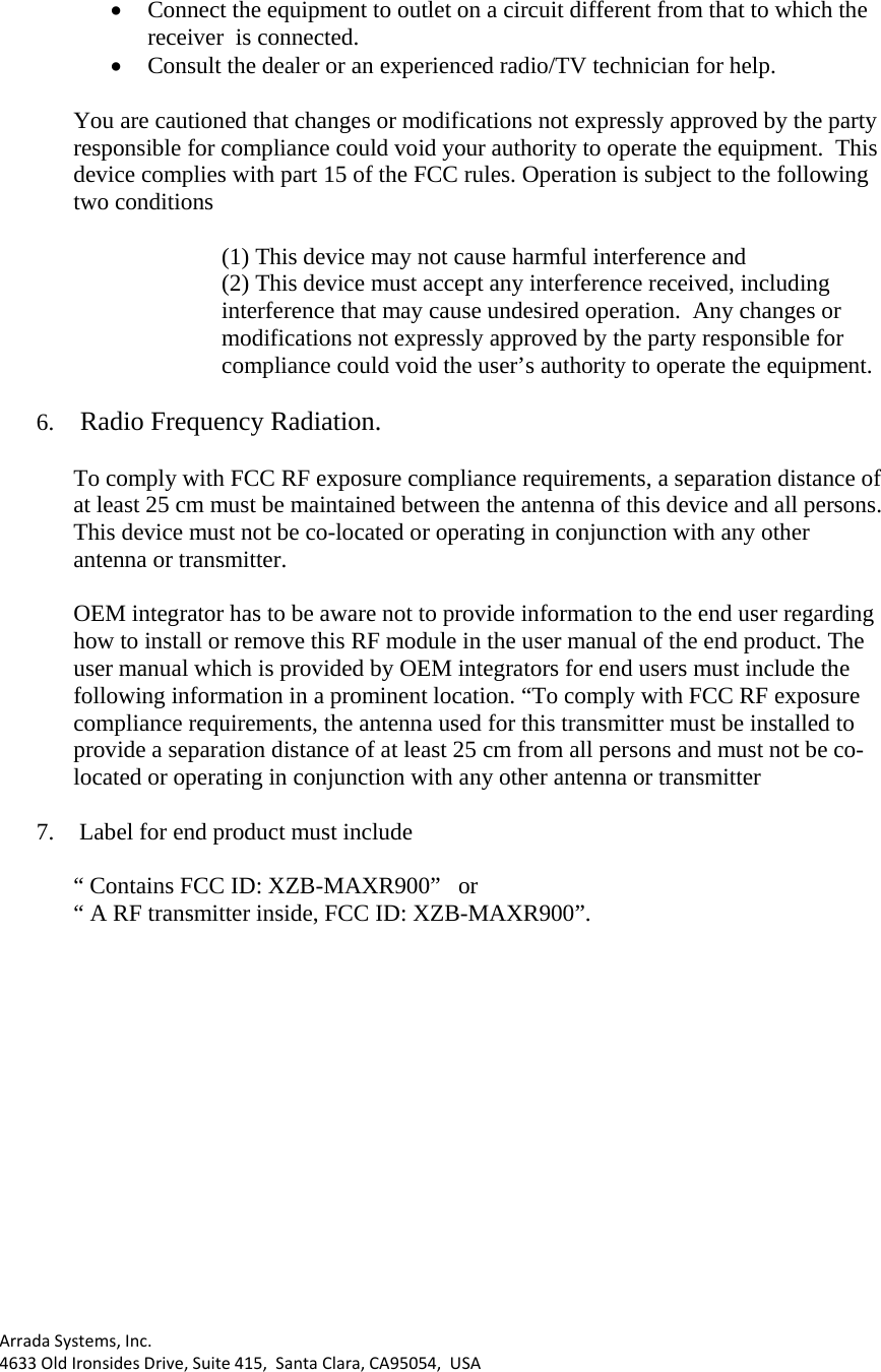 ArradaSystems,Inc.4633OldIronsidesDrive,Suite415,SantaClara,CA95054,USA• Connect the equipment to outlet on a circuit different from that to which the receiver  is connected. • Consult the dealer or an experienced radio/TV technician for help.  You are cautioned that changes or modifications not expressly approved by the party responsible for compliance could void your authority to operate the equipment.  This device complies with part 15 of the FCC rules. Operation is subject to the following two conditions  (1) This device may not cause harmful interference and (2) This device must accept any interference received, including interference that may cause undesired operation.  Any changes or modifications not expressly approved by the party responsible for compliance could void the user’s authority to operate the equipment.  6.  Radio Frequency Radiation.  To comply with FCC RF exposure compliance requirements, a separation distance of at least 25 cm must be maintained between the antenna of this device and all persons. This device must not be co-located or operating in conjunction with any other antenna or transmitter.  OEM integrator has to be aware not to provide information to the end user regarding how to install or remove this RF module in the user manual of the end product. The user manual which is provided by OEM integrators for end users must include the following information in a prominent location. “To comply with FCC RF exposure compliance requirements, the antenna used for this transmitter must be installed to provide a separation distance of at least 25 cm from all persons and must not be co-located or operating in conjunction with any other antenna or transmitter  7.  Label for end product must include   “ Contains FCC ID: XZB-MAXR900”   or   “ A RF transmitter inside, FCC ID: XZB-MAXR900”. 