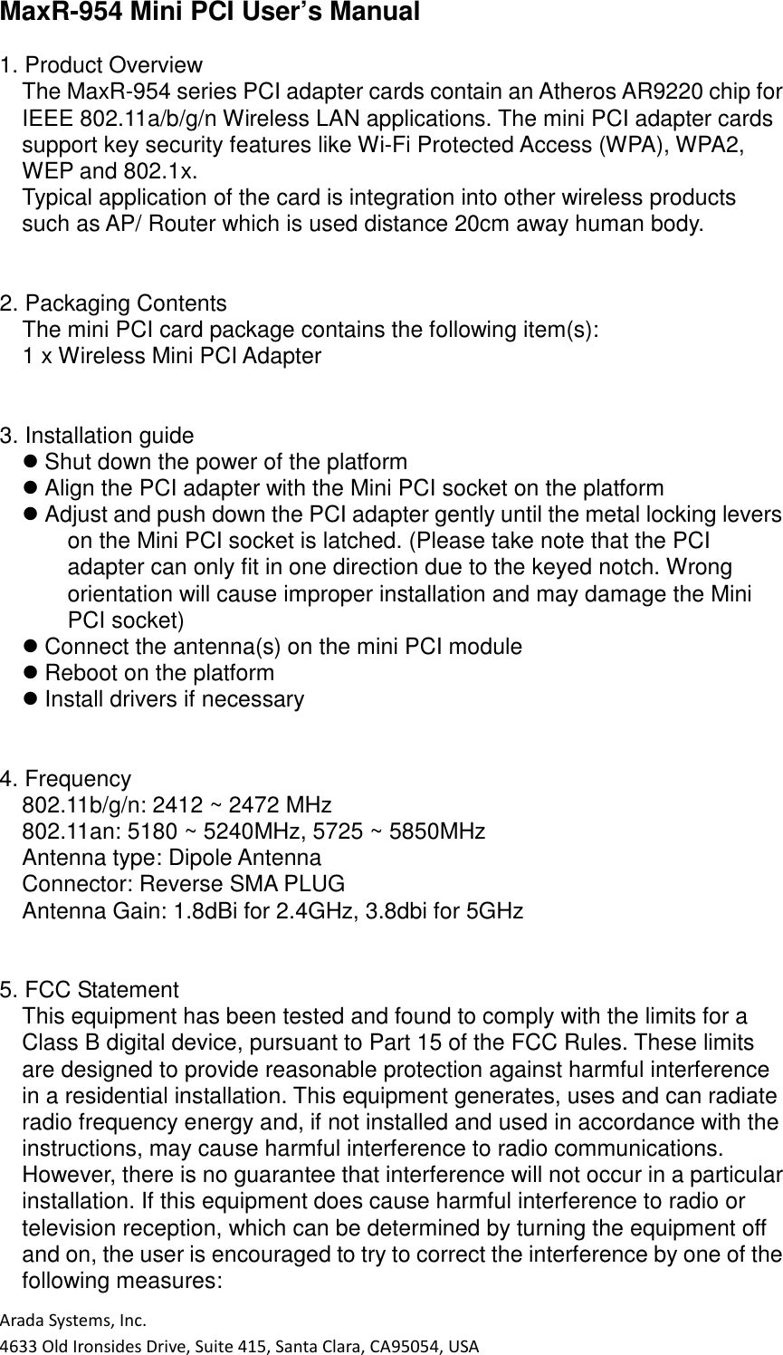 Arada Systems, Inc. 4633 Old Ironsides Drive, Suite 415, Santa Clara, CA95054, USA MaxR-954 Mini PCI User’s Manual  1. Product Overview The MaxR-954 series PCI adapter cards contain an Atheros AR9220 chip for IEEE 802.11a/b/g/n Wireless LAN applications. The mini PCI adapter cards support key security features like Wi-Fi Protected Access (WPA), WPA2, WEP and 802.1x. Typical application of the card is integration into other wireless products such as AP/ Router which is used distance 20cm away human body.   2. Packaging Contents The mini PCI card package contains the following item(s): 1 x Wireless Mini PCI Adapter   3. Installation guide  Shut down the power of the platform  Align the PCI adapter with the Mini PCI socket on the platform  Adjust and push down the PCI adapter gently until the metal locking levers on the Mini PCI socket is latched. (Please take note that the PCI adapter can only fit in one direction due to the keyed notch. Wrong orientation will cause improper installation and may damage the Mini PCI socket)  Connect the antenna(s) on the mini PCI module  Reboot on the platform  Install drivers if necessary   4. Frequency 802.11b/g/n: 2412 ~ 2472 MHz 802.11an: 5180 ~ 5240MHz, 5725 ~ 5850MHz Antenna type: Dipole Antenna Connector: Reverse SMA PLUG   Antenna Gain: 1.8dBi for 2.4GHz, 3.8dbi for 5GHz       5. FCC Statement This equipment has been tested and found to comply with the limits for a Class B digital device, pursuant to Part 15 of the FCC Rules. These limits are designed to provide reasonable protection against harmful interference in a residential installation. This equipment generates, uses and can radiate radio frequency energy and, if not installed and used in accordance with the instructions, may cause harmful interference to radio communications. However, there is no guarantee that interference will not occur in a particular installation. If this equipment does cause harmful interference to radio or television reception, which can be determined by turning the equipment off and on, the user is encouraged to try to correct the interference by one of the following measures: 