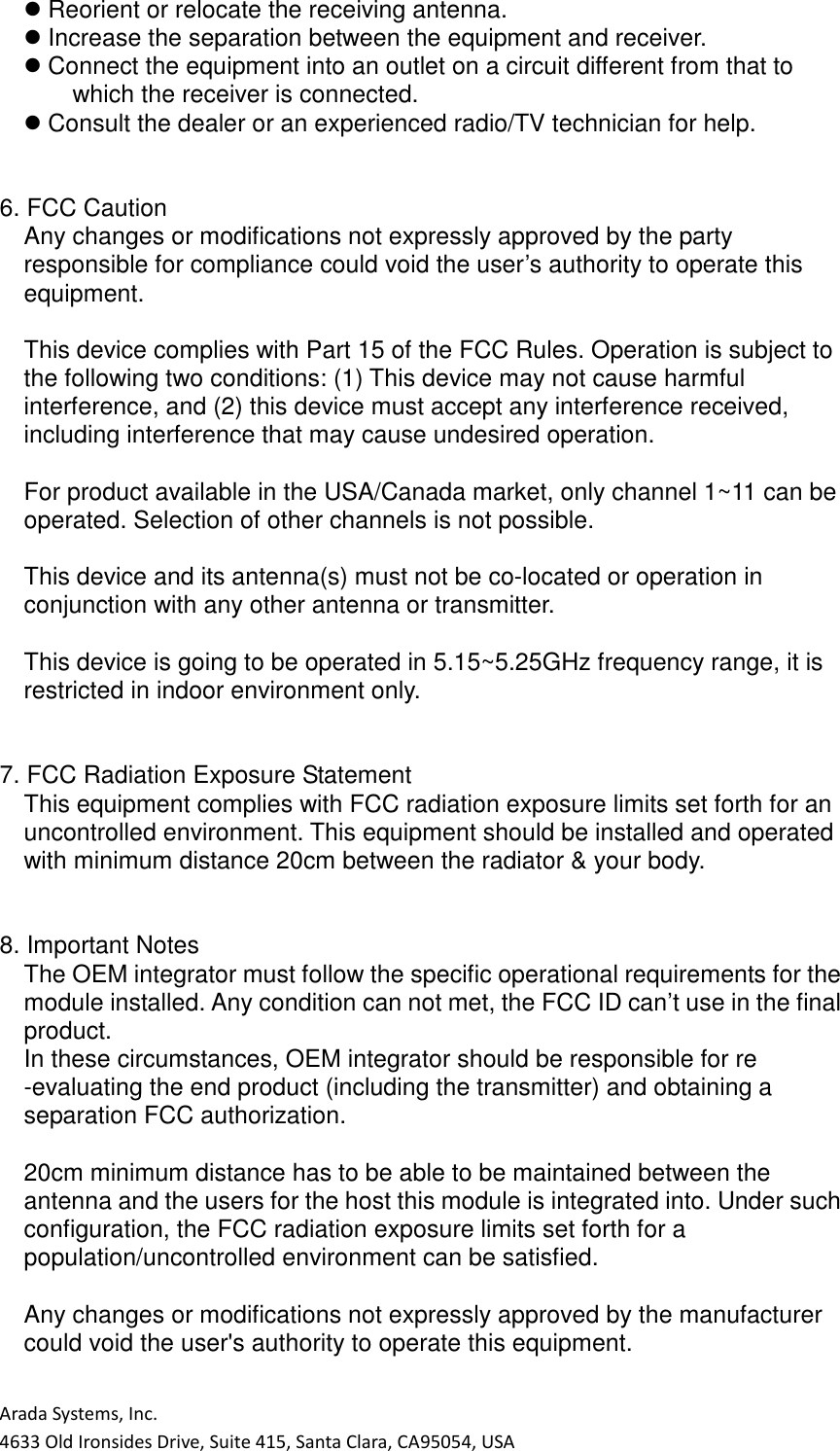 Arada Systems, Inc. 4633 Old Ironsides Drive, Suite 415, Santa Clara, CA95054, USA  Reorient or relocate the receiving antenna.  Increase the separation between the equipment and receiver.  Connect the equipment into an outlet on a circuit different from that to which the receiver is connected.  Consult the dealer or an experienced radio/TV technician for help.   6. FCC Caution Any changes or modifications not expressly approved by the party responsible for compliance could void the user’s authority to operate this equipment.  This device complies with Part 15 of the FCC Rules. Operation is subject to the following two conditions: (1) This device may not cause harmful interference, and (2) this device must accept any interference received, including interference that may cause undesired operation.  For product available in the USA/Canada market, only channel 1~11 can be operated. Selection of other channels is not possible.  This device and its antenna(s) must not be co-located or operation in conjunction with any other antenna or transmitter.  This device is going to be operated in 5.15~5.25GHz frequency range, it is restricted in indoor environment only.   7. FCC Radiation Exposure Statement This equipment complies with FCC radiation exposure limits set forth for an uncontrolled environment. This equipment should be installed and operated with minimum distance 20cm between the radiator &amp; your body.   8. Important Notes The OEM integrator must follow the specific operational requirements for the module installed. Any condition can not met, the FCC ID can’t use in the final product. In these circumstances, OEM integrator should be responsible for re -evaluating the end product (including the transmitter) and obtaining a separation FCC authorization.  20cm minimum distance has to be able to be maintained between the antenna and the users for the host this module is integrated into. Under such configuration, the FCC radiation exposure limits set forth for a population/uncontrolled environment can be satisfied.  Any changes or modifications not expressly approved by the manufacturer could void the user&apos;s authority to operate this equipment.  