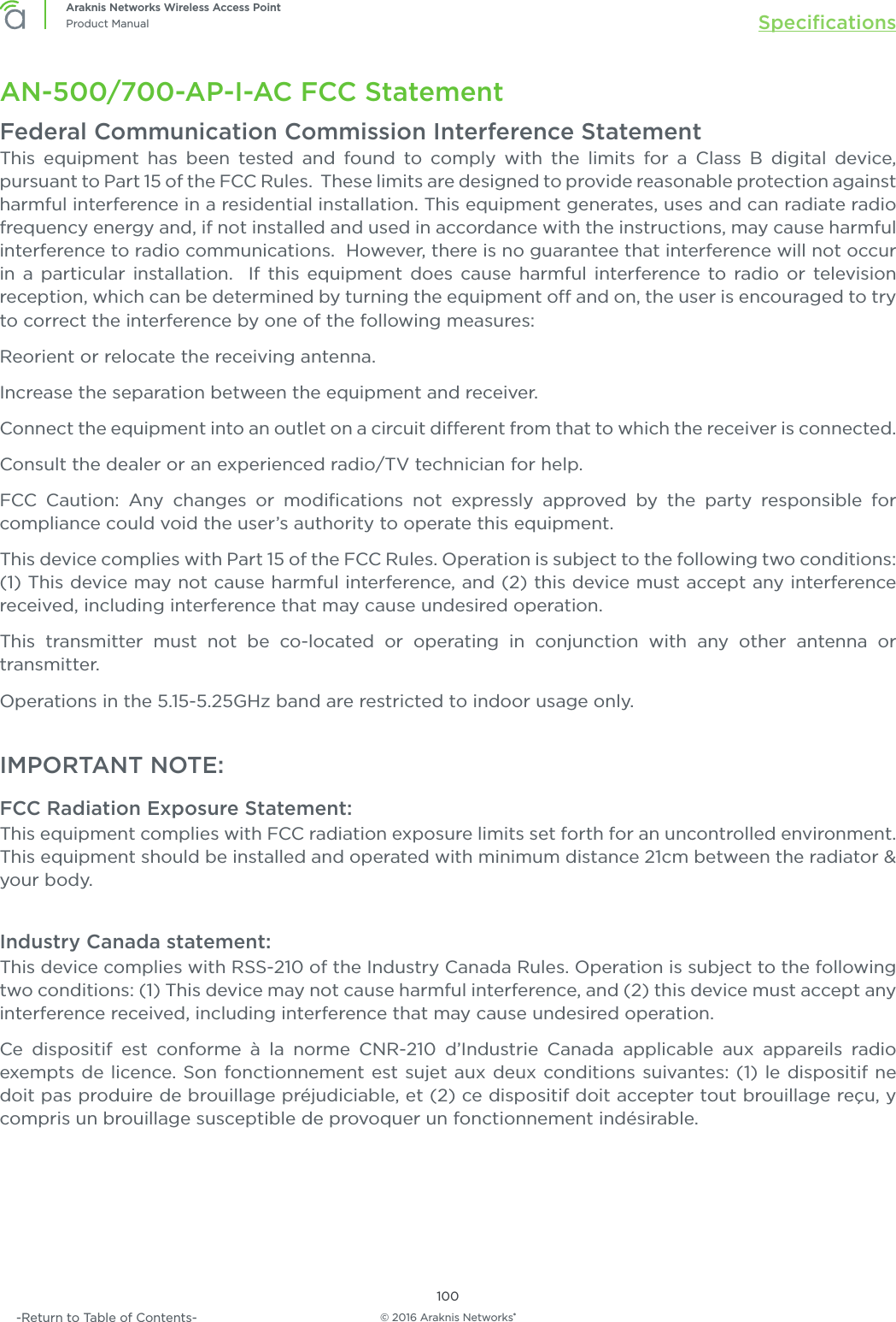 © 2016 Araknis Networks®100Araknis Networks Wireless Access PointProduct Manual Speciﬁcations-Return to Table of Contents-AN-500/700-AP-I-AC FCC StatementFederal Communication Commission Interference StatementThis equipment has been tested and found to comply with the limits for a Class B digital device, pursuant to Part 15 of the FCC Rules.  These limits are designed to provide reasonable protection against harmful interference in a residential installation. This equipment generates, uses and can radiate radio frequency energy and, if not installed and used in accordance with the instructions, may cause harmful interference to radio communications.  However, there is no guarantee that interference will not occur in a particular installation.  If this equipment does cause harmful interference to radio or television reception, which can be determined by turning the equipment o and on, the user is encouraged to try to correct the interference by one of the following measures:Reorient or relocate the receiving antenna.Increase the separation between the equipment and receiver.Connect the equipment into an outlet on a circuit dierent from that to which the receiver is connected.Consult the dealer or an experienced radio/TV technician for help.FCC Caution: Any changes or modiﬁcations not expressly approved by the party responsible for compliance could void the user’s authority to operate this equipment.This device complies with Part 15 of the FCC Rules. Operation is subject to the following two conditions: (1) This device may not cause harmful interference, and (2) this device must accept any interference received, including interference that may cause undesired operation.This transmitter must not be co-located or operating in conjunction with any other antenna or transmitter.Operations in the 5.15-5.25GHz band are restricted to indoor usage only.IMPORTANT NOTE:FCC Radiation Exposure Statement:This equipment complies with FCC radiation exposure limits set forth for an uncontrolled environment. This equipment should be installed and operated with minimum distance 21cm between the radiator &amp; your body.Industry Canada statement:This device complies with RSS-210 of the Industry Canada Rules. Operation is subject to the following two conditions: (1) This device may not cause harmful interference, and (2) this device must accept any interference received, including interference that may cause undesired operation.Ce dispositif est conforme à la norme CNR-210 d’Industrie Canada applicable aux appareils radio exempts de licence. Son fonctionnement est sujet aux deux conditions suivantes: (1) le dispositif ne doit pas produire de brouillage préjudiciable, et (2) ce dispositif doit accepter tout brouillage reçu, y compris un brouillage susceptible de provoquer un fonctionnement indésirable.