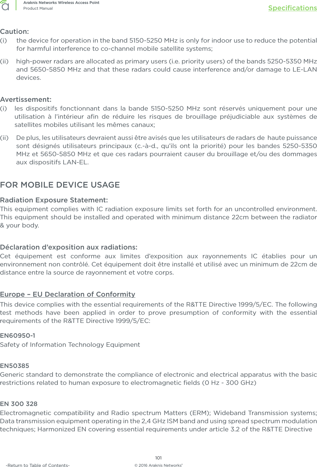 © 2016 Araknis Networks®101Araknis Networks Wireless Access PointProduct Manual Speciﬁcations-Return to Table of Contents-Caution:(i)      the device for operation in the band 5150-5250 MHz is only for indoor use to reduce the potential for harmful interference to co-channel mobile satellite systems;(ii)     high-power radars are allocated as primary users (i.e. priority users) of the bands 5250-5350 MHz and 5650-5850 MHz and that these radars could cause interference and/or damage to LE-LAN devices.Avertissement:(i)     les dispositifs fonctionnant dans la bande 5150-5250 MHz sont réservés uniquement pour une utilisation à l’intérieur aﬁn de réduire les risques de brouillage préjudiciable aux systèmes de satellites mobiles utilisant les mêmes canaux;(ii)     De plus, les utilisateurs devraient aussi être avisés que les utilisateurs de radars de  haute puissance sont désignés utilisateurs principaux (c.-à-d., qu’ils ont la priorité) pour les bandes 5250-5350 MHz et 5650-5850 MHz et que ces radars pourraient causer du brouillage et/ou des dommages aux dispositifs LAN-EL.FOR MOBILE DEVICE USAGERadiation Exposure Statement:This equipment complies with IC radiation exposure limits set forth for an uncontrolled environment. This equipment should be installed and operated with minimum distance 22cm between the radiator &amp; your body.Déclaration d’exposition aux radiations:Cet équipement est conforme aux limites d’exposition aux rayonnements IC établies pour un environnement non contrôlé. Cet équipement doit être installé et utilisé avec un minimum de 22cm de distance entre la source de rayonnement et votre corps.Europe – EU Declaration of ConformityThis device complies with the essential requirements of the R&amp;TTE Directive 1999/5/EC. The following test methods have been applied in order to prove presumption of conformity with the essential requirements of the R&amp;TTE Directive 1999/5/EC:EN60950-1Safety of Information Technology EquipmentEN50385Generic standard to demonstrate the compliance of electronic and electrical apparatus with the basic restrictions related to human exposure to electromagnetic ﬁelds (0 Hz - 300 GHz)EN 300 328Electromagnetic compatibility and Radio spectrum Matters (ERM); Wideband Transmission systems; Data transmission equipment operating in the 2,4 GHz ISM band and using spread spectrum modulation techniques; Harmonized EN covering essential requirements under article 3.2 of the R&amp;TTE Directive