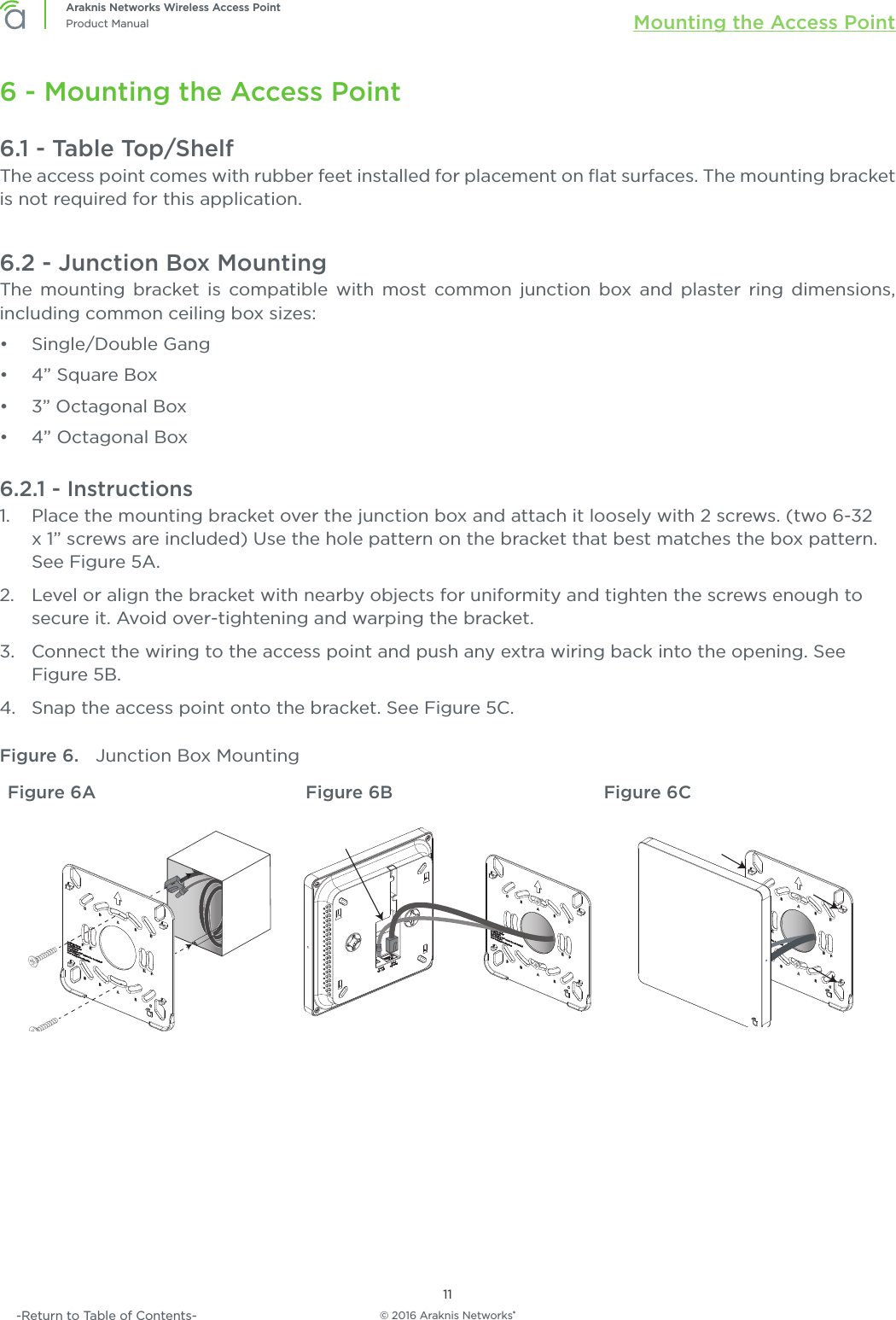 © 2016 Araknis Networks®11Araknis Networks Wireless Access PointProduct Manual Mounting the Access Point-Return to Table of Contents-6 - Mounting the Access Point6.1 - Table Top/ShelfThe access point comes with rubber feet installed for placement on ﬂat surfaces. The mounting bracket is not required for this application.6.2 - Junction Box MountingThe mounting bracket is compatible with most common junction box and plaster ring dimensions, including common ceiling box sizes:•  Single/Double Gang•  4” Square Box•  3” Octagonal Box•  4” Octagonal Box6.2.1 - Instructions1.  Place the mounting bracket over the junction box and attach it loosely with 2 screws. (two 6-32 x 1” screws are included) Use the hole pattern on the bracket that best matches the box pattern. See Figure 5A.2.  Level or align the bracket with nearby objects for uniformity and tighten the screws enough to secure it. Avoid over-tightening and warping the bracket.3.  Connect the wiring to the access point and push any extra wiring back into the opening. See Figure 5B.4.  Snap the access point onto the bracket. See Figure 5C.Figure 6.  Junction Box MountingFigure 6A Figure 6B Figure 6C