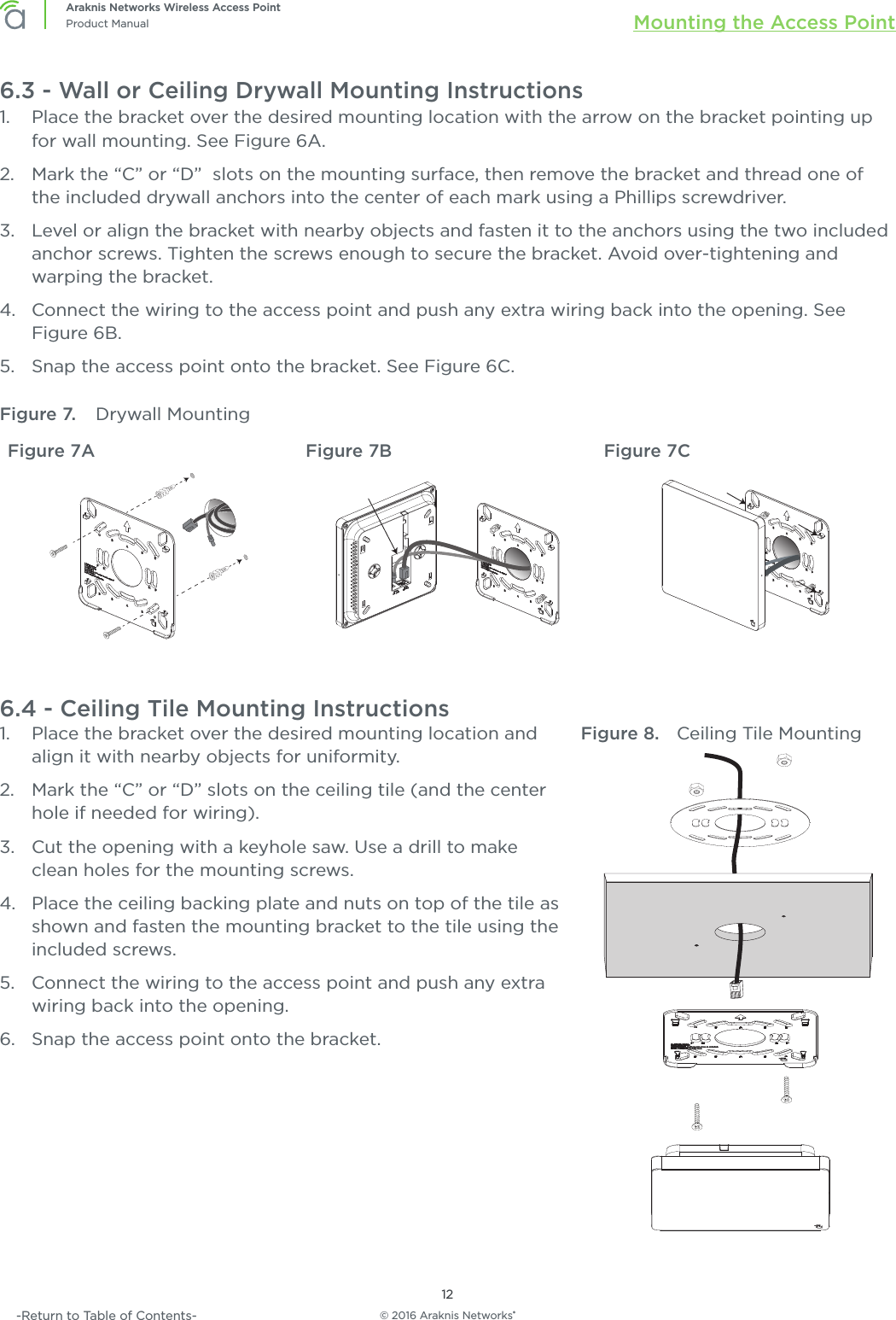 © 2016 Araknis Networks®12Araknis Networks Wireless Access PointProduct Manual Mounting the Access Point-Return to Table of Contents-6.3 - Wall or Ceiling Drywall Mounting Instructions1.  Place the bracket over the desired mounting location with the arrow on the bracket pointing up for wall mounting. See Figure 6A.2.  Mark the “C” or “D”  slots on the mounting surface, then remove the bracket and thread one of the included drywall anchors into the center of each mark using a Phillips screwdriver.3.  Level or align the bracket with nearby objects and fasten it to the anchors using the two included anchor screws. Tighten the screws enough to secure the bracket. Avoid over-tightening and warping the bracket.4.  Connect the wiring to the access point and push any extra wiring back into the opening. See Figure 6B.5.  Snap the access point onto the bracket. See Figure 6C.Figure 7.  Drywall MountingFigure 7A Figure 7B Figure 7C6.4 - Ceiling Tile Mounting Instructions1.  Place the bracket over the desired mounting location and align it with nearby objects for uniformity. 2.  Mark the “C” or “D” slots on the ceiling tile (and the center hole if needed for wiring).3.  Cut the opening with a keyhole saw. Use a drill to make clean holes for the mounting screws.4.  Place the ceiling backing plate and nuts on top of the tile as shown and fasten the mounting bracket to the tile using the included screws.5.  Connect the wiring to the access point and push any extra wiring back into the opening.6.  Snap the access point onto the bracket.Figure 8.  Ceiling Tile Mounting