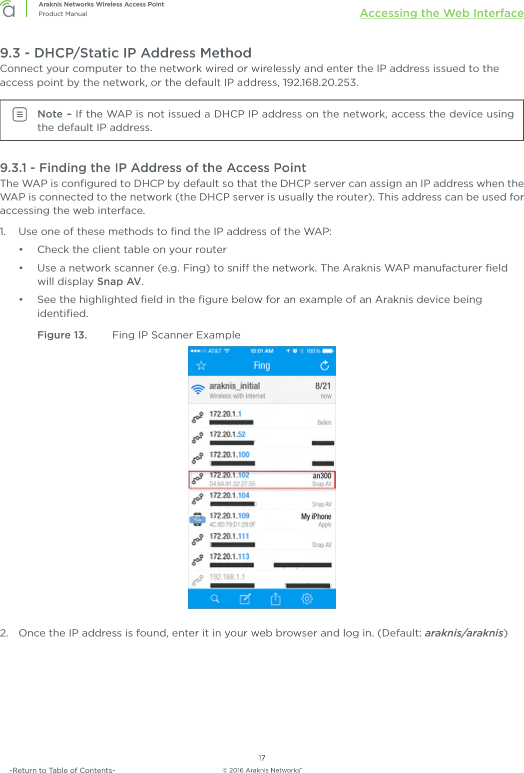 © 2016 Araknis Networks®17Araknis Networks Wireless Access PointProduct Manual Accessing the Web Interface-Return to Table of Contents-9.3 - DHCP/Static IP Address MethodConnect your computer to the network wired or wirelessly and enter the IP address issued to the access point by the network, or the default IP address, 192.168.20.253.Note – If the WAP is not issued a DHCP IP address on the network, access the device using the default IP address.9.3.1 - Finding the IP Address of the Access PointThe WAP is conﬁgured to DHCP by default so that the DHCP server can assign an IP address when the WAP is connected to the network (the DHCP server is usually the router). This address can be used for accessing the web interface.1.  Use one of these methods to ﬁnd the IP address of the WAP:•  Check the client table on your router•  Use a network scanner (e.g. Fing) to sni the network. The Araknis WAP manufacturer ﬁeld will display Snap AV.•  See the highlighted ﬁeld in the ﬁgure below for an example of an Araknis device being identiﬁed.Figure 13.  Fing IP Scanner Example2.  Once the IP address is found, enter it in your web browser and log in. (Default: araknis/araknis)