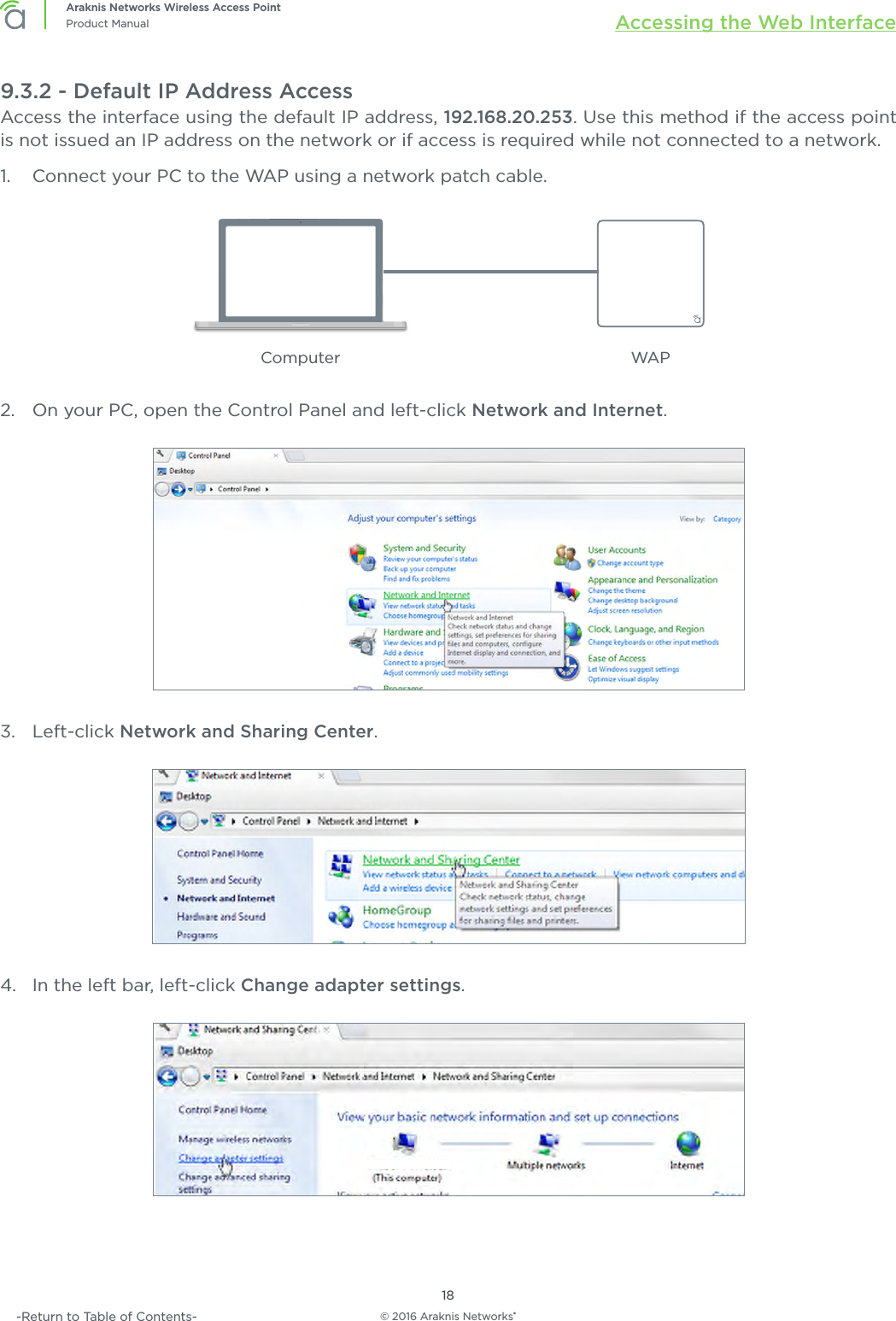 © 2016 Araknis Networks®18Araknis Networks Wireless Access PointProduct Manual Accessing the Web Interface-Return to Table of Contents-9.3.2 - Default IP Address AccessAccess the interface using the default IP address, 192.168.20.253. Use this method if the access point is not issued an IP address on the network or if access is required while not connected to a network.1.  Connect your PC to the WAP using a network patch cable.Computer WAP2.  On your PC, open the Control Panel and left-click Network and Internet.3.  Left-click Network and Sharing Center.4.  In the left bar, left-click Change adapter settings.