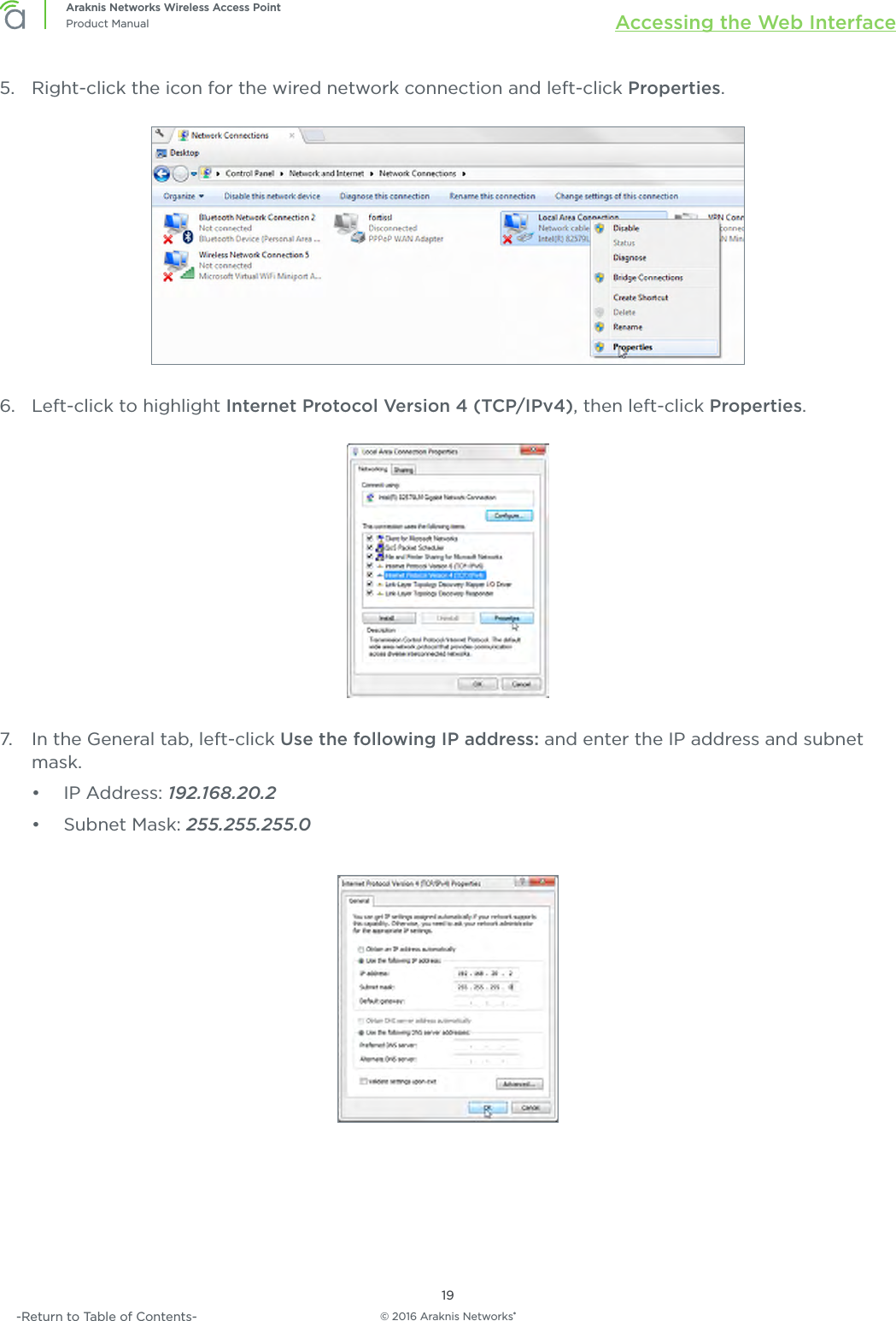 © 2016 Araknis Networks®19Araknis Networks Wireless Access PointProduct Manual Accessing the Web Interface-Return to Table of Contents-5.  Right-click the icon for the wired network connection and left-click Properties.6.  Left-click to highlight Internet Protocol Version 4 (TCP/IPv4), then left-click Properties.7.  In the General tab, left-click Use the following IP address: and enter the IP address and subnet mask.•  IP Address: 192.168.20.2•  Subnet Mask: 255.255.255.0