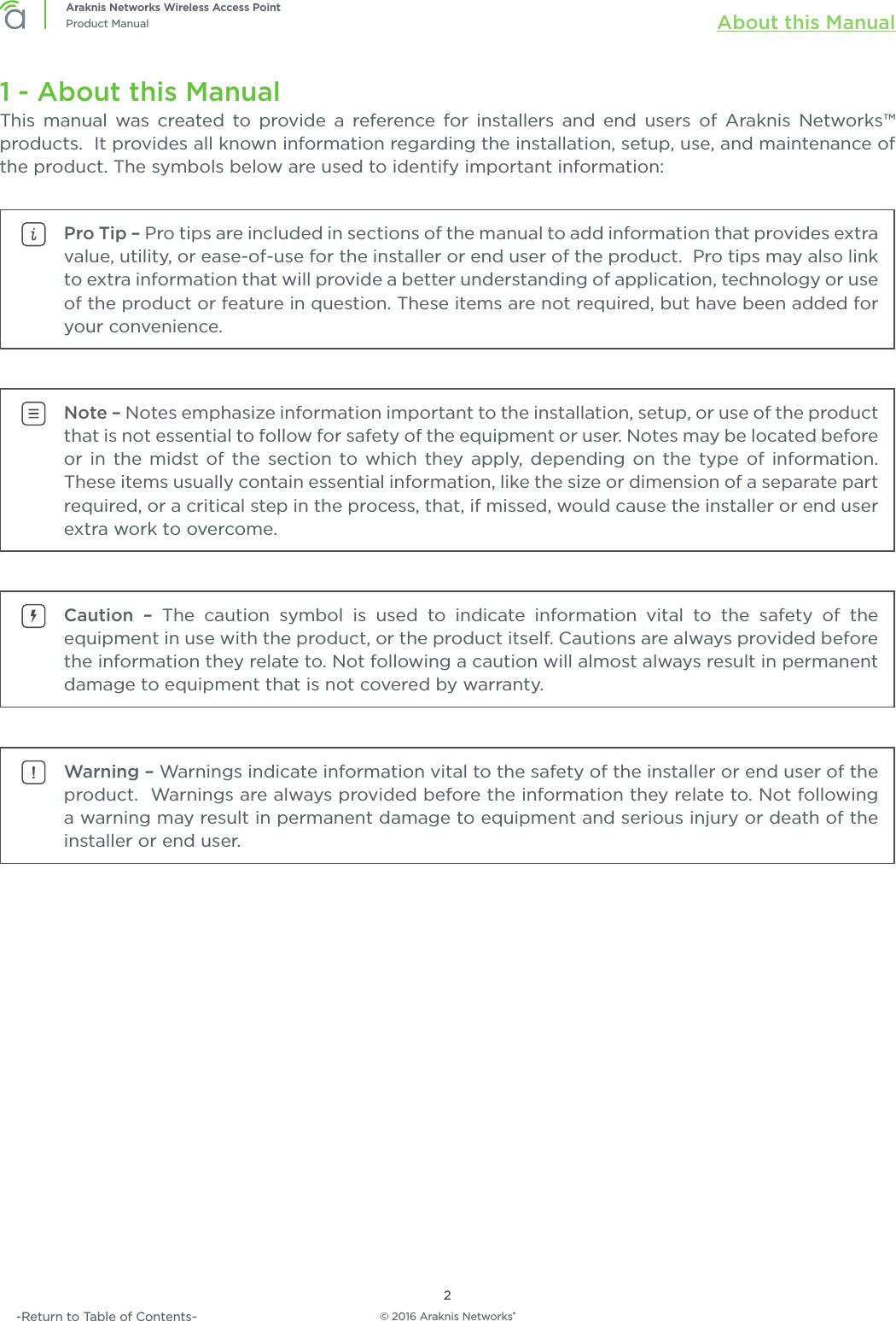 © 2016 Araknis Networks®2Araknis Networks Wireless Access PointProduct Manual About this Manual-Return to Table of Contents-1 - About this ManualThis manual was created to provide a reference for installers and end users of Araknis Networks™ products.  It provides all known information regarding the installation, setup, use, and maintenance of the product. The symbols below are used to identify important information:Pro Tip – Pro tips are included in sections of the manual to add information that provides extra value, utility, or ease-of-use for the installer or end user of the product.  Pro tips may also link to extra information that will provide a better understanding of application, technology or use of the product or feature in question. These items are not required, but have been added for your convenience.Note – Notes emphasize information important to the installation, setup, or use of the product that is not essential to follow for safety of the equipment or user. Notes may be located before or in the midst of the section to which they apply, depending on the type of information.  These items usually contain essential information, like the size or dimension of a separate part required, or a critical step in the process, that, if missed, would cause the installer or end user extra work to overcome.Caution – The caution symbol is used to indicate information vital to the safety of the equipment in use with the product, or the product itself. Cautions are always provided before the information they relate to. Not following a caution will almost always result in permanent damage to equipment that is not covered by warranty.Warning – Warnings indicate information vital to the safety of the installer or end user of the product.  Warnings are always provided before the information they relate to. Not following a warning may result in permanent damage to equipment and serious injury or death of the installer or end user.