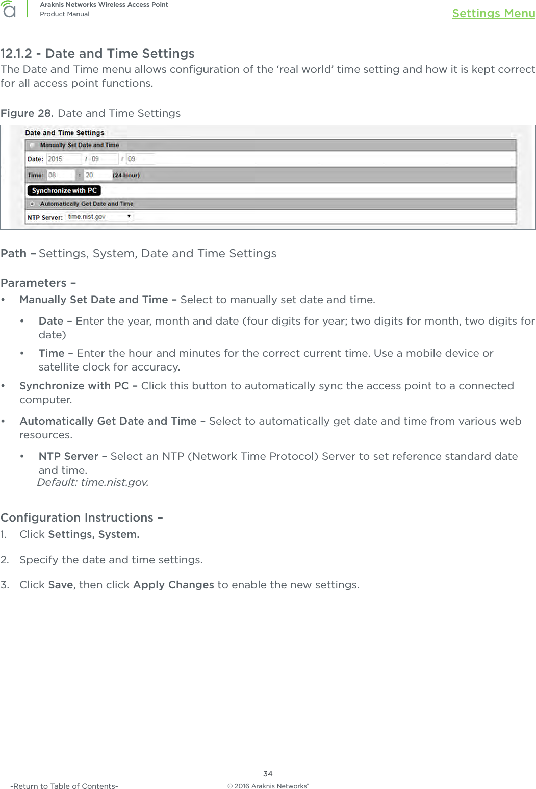 © 2016 Araknis Networks®34Araknis Networks Wireless Access PointProduct Manual Settings Menu-Return to Table of Contents-12.1.2 - Date and Time SettingsThe Date and Time menu allows conﬁguration of the ‘real world’ time setting and how it is kept correct for all access point functions.Figure 28. Date and Time SettingsPath – Settings, System, Date and Time SettingsParameters – •  Manually Set Date and Time – Select to manually set date and time.•  Date – Enter the year, month and date (four digits for year; two digits for month, two digits for date)•  Time – Enter the hour and minutes for the correct current time. Use a mobile device or satellite clock for accuracy.•  Synchronize with PC – Click this button to automatically sync the access point to a connected computer.•  Automatically Get Date and Time – Select to automatically get date and time from various web resources.•  NTP Server – Select an NTP (Network Time Protocol) Server to set reference standard date and time. Default: time.nist.gov.Conﬁguration Instructions – 1.  Click Settings, System.2.  Specify the date and time settings.3.  Click Save, then click Apply Changes to enable the new settings.