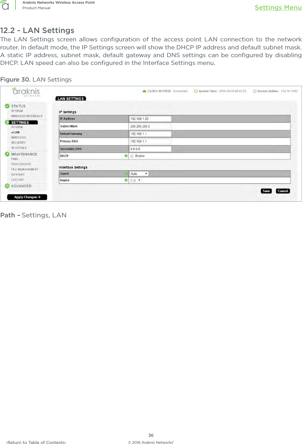 © 2016 Araknis Networks®36Araknis Networks Wireless Access PointProduct Manual Settings Menu-Return to Table of Contents-12.2 - LAN SettingsThe LAN Settings screen allows conﬁguration of the access point LAN connection to the network router. In default mode, the IP Settings screen will show the DHCP IP address and default subnet mask. A static IP address, subnet mask, default gateway and DNS settings can be conﬁgured by disabling DHCP. LAN speed can also be conﬁgured in the Interface Settings menu.Figure 30. LAN SettingsPath – Settings, LAN