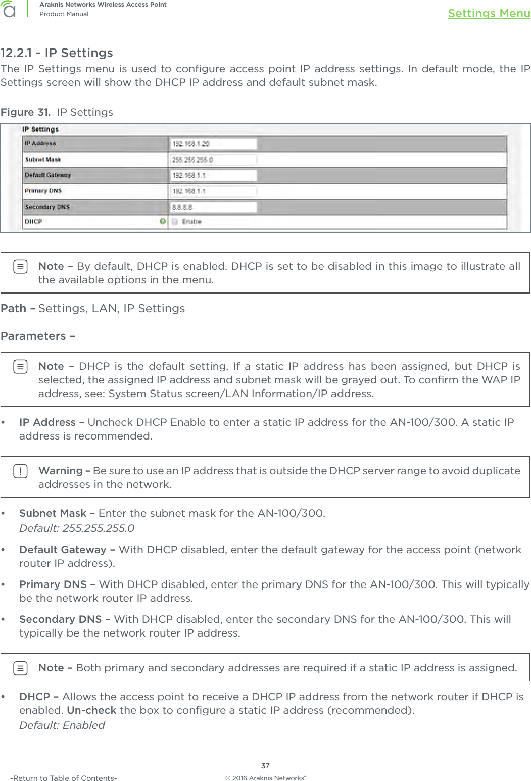 © 2016 Araknis Networks®37Araknis Networks Wireless Access PointProduct Manual Settings Menu-Return to Table of Contents-12.2.1 - IP SettingsThe IP Settings menu is used to conﬁgure access point IP address settings. In default mode, the IP Settings screen will show the DHCP IP address and default subnet mask.Figure 31.  IP SettingsNote – By default, DHCP is enabled. DHCP is set to be disabled in this image to illustrate all the available options in the menu.Path – Settings, LAN, IP SettingsParameters – Note – DHCP is the default setting. If a static IP address has been assigned, but DHCP is selected, the assigned IP address and subnet mask will be grayed out. To conﬁrm the WAP IP address, see: System Status screen/LAN Information/IP address.•  IP Address – Uncheck DHCP Enable to enter a static IP address for the AN-100/300. A static IP address is recommended.Warning – Be sure to use an IP address that is outside the DHCP server range to avoid duplicate addresses in the network.•  Subnet Mask – Enter the subnet mask for the AN-100/300.Default: 255.255.255.0•  Default Gateway – With DHCP disabled, enter the default gateway for the access point (network router IP address).•  Primary DNS – With DHCP disabled, enter the primary DNS for the AN-100/300. This will typically be the network router IP address.•  Secondary DNS – With DHCP disabled, enter the secondary DNS for the AN-100/300. This will typically be the network router IP address.Note – Both primary and secondary addresses are required if a static IP address is assigned.•  DHCP – Allows the access point to receive a DHCP IP address from the network router if DHCP is enabled. Un-check the box to conﬁgure a static IP address (recommended).Default: Enabled