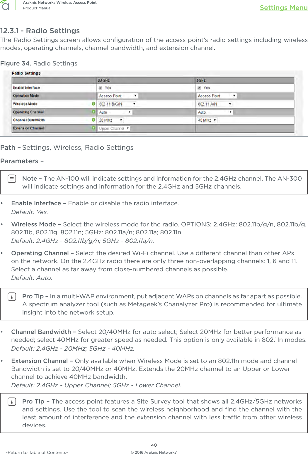 © 2016 Araknis Networks®40Araknis Networks Wireless Access PointProduct Manual Settings Menu-Return to Table of Contents-12.3.1 - Radio SettingsThe Radio Settings screen allows conﬁguration of the access point’s radio settings including wireless modes, operating channels, channel bandwidth, and extension channel.Figure 34. Radio SettingsPath – Settings, Wireless, Radio SettingsParameters – Note – The AN-100 will indicate settings and information for the 2.4GHz channel. The AN-300 will indicate settings and information for the 2.4GHz and 5GHz channels.•  Enable Interface – Enable or disable the radio interface.Default: Yes. •  Wireless Mode – Select the wireless mode for the radio. OPTIONS: 2.4GHz: 802.11b/g/n, 802.11b/g, 802.11b, 802.11g, 802.11n; 5GHz: 802.11a/n; 802.11a; 802.11n. Default: 2.4GHz - 802.11b/g/n; 5GHz - 802.11a/n.•  Operating Channel – Select the desired Wi-Fi channel. Use a dierent channel than other APs on the network. On the 2.4GHz radio there are only three non-overlapping channels: 1, 6 and 11. Select a channel as far away from close-numbered channels as possible.Default: Auto.Pro Tip – In a multi-WAP environment, put adjacent WAPs on channels as far apart as possible. A spectrum analyzer tool (such as Metageek’s Chanalyzer Pro) is recommended for ultimate insight into the network setup.•  Channel Bandwidth – Select 20/40MHz for auto select; Select 20MHz for better performance as needed; select 40MHz for greater speed as needed. This option is only available in 802.11n modes. Default: 2.4GHz - 20MHz; 5GHz - 40MHz.•  Extension Channel – Only available when Wireless Mode is set to an 802.11n mode and channel Bandwidth is set to 20/40MHz or 40MHz. Extends the 20MHz channel to an Upper or Lower channel to achieve 40MHz bandwidth.Default: 2.4GHz - Upper Channel; 5GHz - Lower Channel.Pro Tip – The access point features a Site Survey tool that shows all 2.4GHz/5GHz networks and settings. Use the tool to scan the wireless neighborhood and ﬁnd the channel with the least amount of interference and the extension channel with less trac from other wireless devices.Enter xref in Extension channel