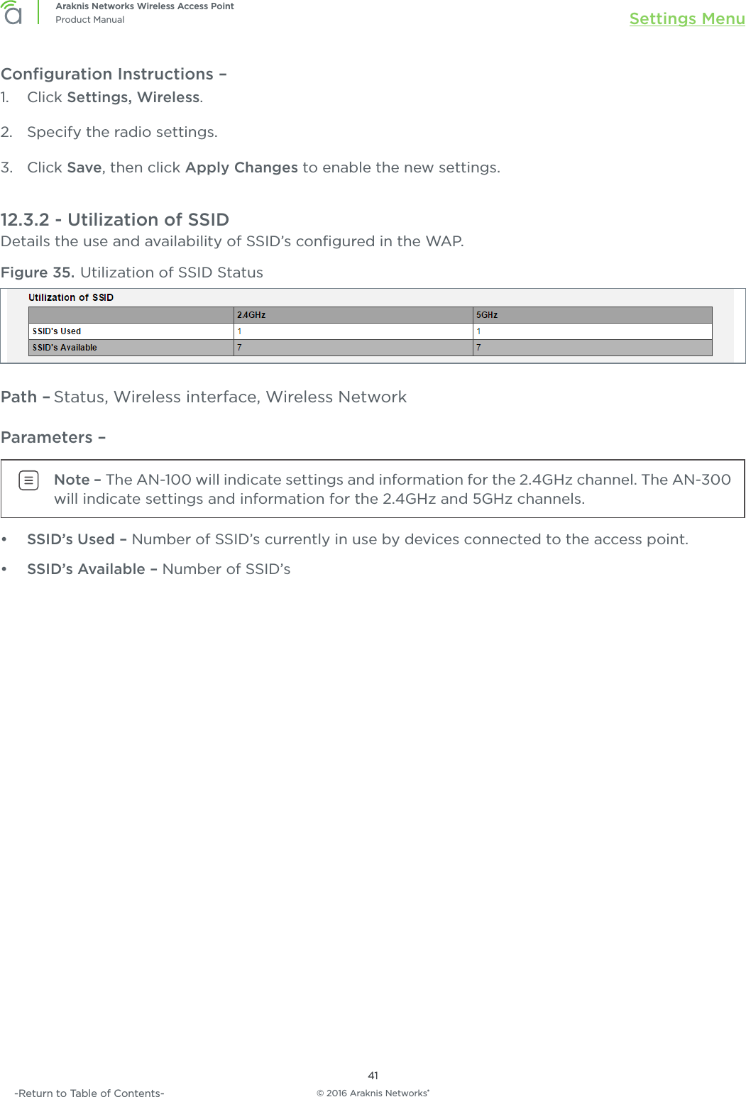 © 2016 Araknis Networks®41Araknis Networks Wireless Access PointProduct Manual Settings Menu-Return to Table of Contents-Conﬁguration Instructions – 1.  Click Settings, Wireless.2.  Specify the radio settings.3.  Click Save, then click Apply Changes to enable the new settings.12.3.2 - Utilization of SSIDDetails the use and availability of SSID’s conﬁgured in the WAP.Figure 35. Utilization of SSID StatusPath – Status, Wireless interface, Wireless NetworkParameters – Note – The AN-100 will indicate settings and information for the 2.4GHz channel. The AN-300 will indicate settings and information for the 2.4GHz and 5GHz channels.•  SSID’s Used – Number of SSID’s currently in use by devices connected to the access point.•  SSID’s Available – Number of SSID’s