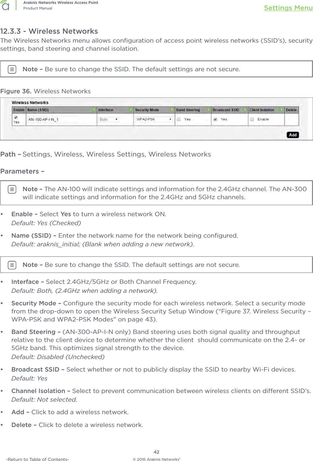 © 2016 Araknis Networks®42Araknis Networks Wireless Access PointProduct Manual Settings Menu-Return to Table of Contents-12.3.3 - Wireless NetworksThe Wireless Networks menu allows conﬁguration of access point wireless networks (SSID’s), security settings, band steering and channel isolation.Note – Be sure to change the SSID. The default settings are not secure.Figure 36. Wireless NetworksPath – Settings, Wireless, Wireless Settings, Wireless NetworksParameters – Note – The AN-100 will indicate settings and information for the 2.4GHz channel. The AN-300 will indicate settings and information for the 2.4GHz and 5GHz channels.•  Enable – Select Yes  to turn a wireless network ON. Default: Yes (Checked)•  Name (SSID) – Enter the network name for the network being conﬁgured.Default: araknis_initial; (Blank when adding a new network).Note – Be sure to change the SSID. The default settings are not secure.•  Interface – Select 2.4GHz/5GHz or Both Channel Frequency.Default: Both, (2.4GHz when adding a network).•  Security Mode – Conﬁgure the security mode for each wireless network. Select a security mode from the drop-down to open the Wireless Security Setup Window (“Figure 37. Wireless Security – WPA-PSK and WPA2-PSK Modes” on page 43).•  Band Steering – (AN-300-AP-I-N only) Band steering uses both signal quality and throughput relative to the client device to determine whether the client  should communicate on the 2.4- or 5GHz band. This optimizes signal strength to the device.Default: Disabled (Unchecked)•  Broadcast SSID – Select whether or not to publicly display the SSID to nearby Wi-Fi devices.Default: Yes•  Channel Isolation – Select to prevent communication between wireless clients on dierent SSID’s. Default: Not selected.•  Add – Click to add a wireless network.•  Delete – Click to delete a wireless network.