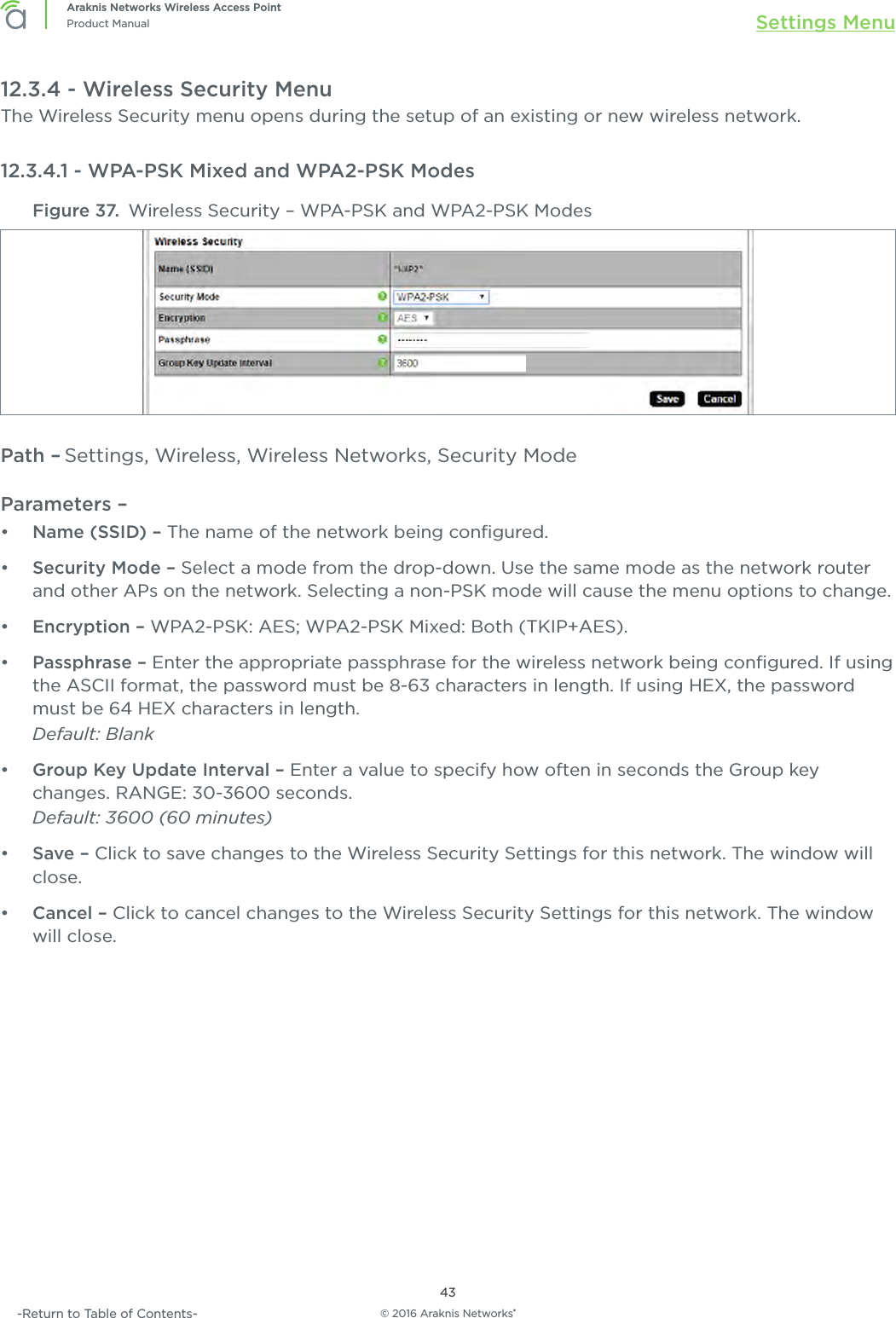 © 2016 Araknis Networks®43Araknis Networks Wireless Access PointProduct Manual Settings Menu-Return to Table of Contents-12.3.4 - Wireless Security MenuThe Wireless Security menu opens during the setup of an existing or new wireless network.12.3.4.1 - WPA-PSK Mixed and WPA2-PSK ModesFigure 37.  Wireless Security – WPA-PSK and WPA2-PSK ModesPath – Settings, Wireless, Wireless Networks, Security ModeParameters – •  Name (SSID) – The name of the network being conﬁgured.•  Security Mode – Select a mode from the drop-down. Use the same mode as the network router and other APs on the network. Selecting a non-PSK mode will cause the menu options to change.•  Encryption – WPA2-PSK: AES; WPA2-PSK Mixed: Both (TKIP+AES).•  Passphrase – Enter the appropriate passphrase for the wireless network being conﬁgured. If using the ASCII format, the password must be 8-63 characters in length. If using HEX, the password must be 64 HEX characters in length.Default: Blank•  Group Key Update Interval – Enter a value to specify how often in seconds the Group key changes. RANGE: 30-3600 seconds.Default: 3600 (60 minutes)•  Save – Click to save changes to the Wireless Security Settings for this network. The window will close.•  Cancel – Click to cancel changes to the Wireless Security Settings for this network. The window will close.