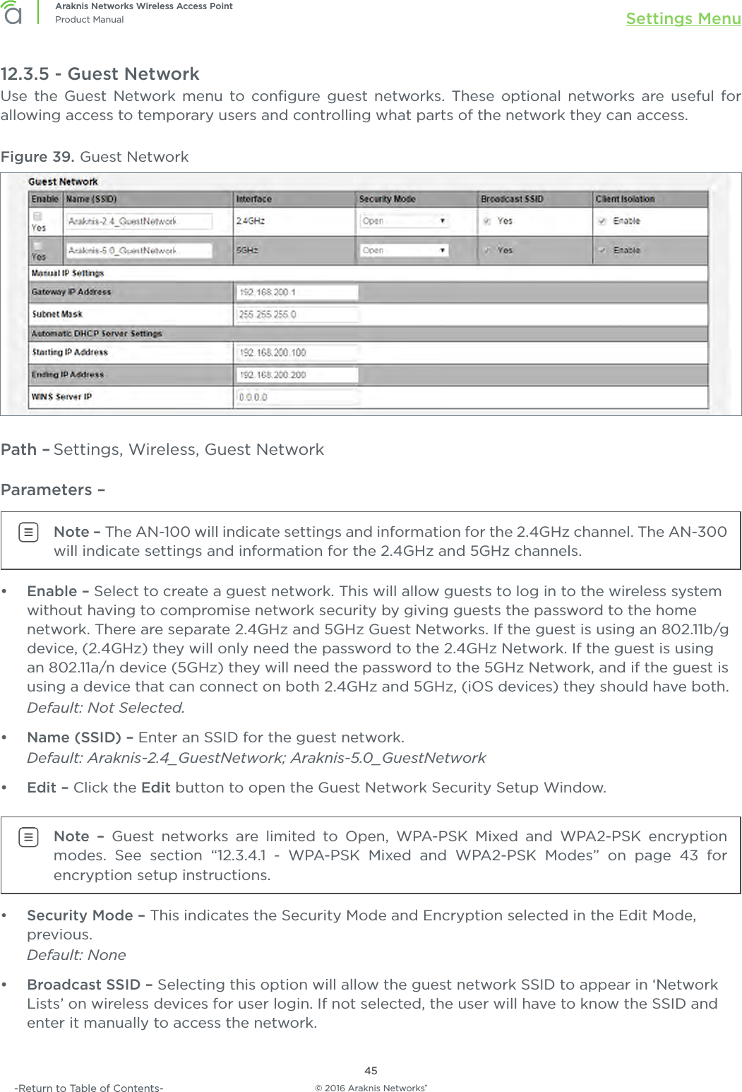 © 2016 Araknis Networks®45Araknis Networks Wireless Access PointProduct Manual Settings Menu-Return to Table of Contents-12.3.5 - Guest NetworkUse the Guest Network menu to conﬁgure guest networks. These optional networks are useful for allowing access to temporary users and controlling what parts of the network they can access.Figure 39. Guest NetworkPath – Settings, Wireless, Guest NetworkParameters – Note – The AN-100 will indicate settings and information for the 2.4GHz channel. The AN-300 will indicate settings and information for the 2.4GHz and 5GHz channels.•  Enable – Select to create a guest network. This will allow guests to log in to the wireless system without having to compromise network security by giving guests the password to the home network. There are separate 2.4GHz and 5GHz Guest Networks. If the guest is using an 802.11b/g device, (2.4GHz) they will only need the password to the 2.4GHz Network. If the guest is using an 802.11a/n device (5GHz) they will need the password to the 5GHz Network, and if the guest is using a device that can connect on both 2.4GHz and 5GHz, (iOS devices) they should have both. Default: Not Selected.•  Name (SSID) – Enter an SSID for the guest network. Default: Araknis-2.4_GuestNetwork; Araknis-5.0_GuestNetwork•  Edit – Click the Edit button to open the Guest Network Security Setup Window.Note – Guest networks are limited to Open, WPA-PSK Mixed and WPA2-PSK encryption modes. See section “12.3.4.1 - WPA-PSK Mixed and WPA2-PSK Modes” on page 43 for encryption setup instructions.•  Security Mode – This indicates the Security Mode and Encryption selected in the Edit Mode, previous. Default: None•  Broadcast SSID – Selecting this option will allow the guest network SSID to appear in ‘Network Lists’ on wireless devices for user login. If not selected, the user will have to know the SSID and enter it manually to access the network. 